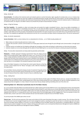 Rating - Not far off
Decentralisation - the ability of the treatment works and network systems to control themselves. Again arguably this already exists, we as an industry have
elements of treatment works that are more than capable of controlling themselves through monitoring and control systems, we have pumping stations that
based upon the signals from level controllers will control pass forward pumps. We have PLCs that act as control centres for treatment works or individual parts
of treatment works. So a big tick in the Water Industry has achieved the principle of decentralisation? Perhaps....
Rating - A “Big Tick? Perhaps
Real Time Capability - The capability to collect and analyse data and provide the insights immediately? Hmmm....how do you define immediately, is it
applicable to the Water Industry? Is immediately necessary? This is an area where the Water Industry can definitely develop in. The basics can be said to be
done, we have the ability to alarm out if something is wrong and even the potential to react to the alarm remotely (on some systems) to repair the potential
problem. Under Water 4.0 and the principles of Visualisation & Decentralisation the system should of course react itself. There is the potential for Real Time or
even Near Time Capability (as applicable to the industry) but to be fair this is an area where the Water Industry could grade itself as “An area for improvement”
Rating - An area for improvement
Service Orientation - We’re a service industry, this is an absolutely tick in the box.....or is it? Well actually probably not?
•	 Water meters are mostly manually read once or twice a year
•	 Customer bills and other customer communications are mostly paper based and come through the post although some communication is through social
media
•	 Customer queries are handled over the telephone although text messaging, social media and texting to mobile phones are becoming more popular
•	 Customer analytics are rare at best although with the advent of Smart Metering this is an area that the Industry is actively persuing and improving in
Rating - “An area where improvements are being made but generally could do better
Modularity - A flexible approach? Changing requirements? Does this design principle
apply? Are we already doing it? Again arguably the answer is yes. The picture to the right
is from a large wastewater treatment works and to me demonstrates modularity in the
design of the final tanks of the treatment works as well as flexibility of the operation. The
control system of an individual tank will be exactly the same as the control system for the
tank next door to it (or probably in this example the group of tanks next door.
Some of the Water Companies in the UK have their control system libraries so that they
can take a control module from the “library” and apply it, with a little bit of tweaking to
site requirements.
So has the Water Industry achieved the design principle of modularity? Arguably perhaps
but certainly not across the whole industry and perhaps not if you are going to take a pur-
ist view of industry 4.0 but from a Water 4.0 point of view its a definitely maybe.
Rating: - Getting there
Purely going on the design principles of Industry 4.0 we can argue that Industry 4.0 does apply to the Water Industry and so as concept at least Water 4.0 is
a direction that we should be at least, moving towards and in parts have actually achieved but as per anything you can take the individual ingredients of any
recipe and put them all together in a mixer, it doesn’t of course mean that you will get anything resembling sense out of the other end.
Delivering Water 4.0 - What does it practically mean for the Water Industry
So, in nuts and bolts what does Water 4.0 actually look like from a Water Industry point of view? Well for me its a case of going back to basics and seeing what
the Water Industry currently has and what it can do to bring the Industry forward to a point where we are at least adhering to the design principles. For me at
least it is the management of the “Anthropogenic Water Cycle” from when we abstract water from the source to when we put it back to the environment and
arguably further than that. It is seeing what we want to do, having a look at the technological gaps and then plugging them. There are examples of where this
has been done, at least in part and it is these examples that we must look towards to shape the future of the Water Industry.
To use the principle of the SWAN Layers where are we?
Physical Layer - The first and most extensive of the Layers and includes all of the assets themselves from pipes, to tanks to pumps. This is the base of the Wa-
ter Industry and it must be managed through the use of asset management systems, recording the assets that we have in a consistent way and in the same
way across the Water Industry. Believe it or not this is an area of challenge as across the Water Industry the nomenclature is completely different. All of these
assets of course need to managed in the short, medium and long term with systems such as Computerised Maintenance Management Systems (CMMS) but
potentially Condition Base Maintenance Management Systems (CBMMS)
Page 31
 