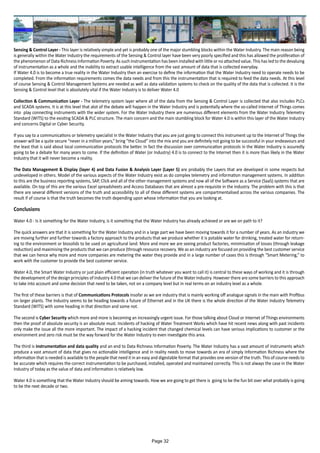Sensing & Control Layer - This layer is relatively simple and yet is probably one of the major stumbling blocks within the Water Industry. The main reason being
is generally within the Water Industry the requirements of the Sensing & Control layer have been very poorly specified and this has allowed the proliferation of
the phenomenon of Data Richness Information Poverty. As such instrumentation has been installed with little or no attached value. This has led to the devaluing
of instrumentation as a whole and the inability to extract usable intelligence from the vast amount of data that is collected everyday.
If Water 4.0 is to become a true reality in the Water Industry then an exercise to define the information that the Water Industry need to operate needs to be
completed. From the information requirements comes the data needs and from this the instrumentation that is required to feed the data needs. At this level
of course Sensing & Control Management Systems are needed as well as data validation systems to check on the quality of the data that is collected. It is the
Sensing & Control level that is absolutely vital if the Water Industry is to deliver Water 4.0
Collection & Communication Layer - The telemetry system layer where all of the data from the Sensing & Control Layer is collected that also includes PLCs
and SCADA systems. It is at this level that alot of the debate will happen in the Water Industry and is potentially where the so-called Internet of Things comes
into play connecting instruments with the wider system. For the Water Industry there are numerous different elements from the Water Industry Telemetry
Standard (WITS) to the existing SCADA & PLC structure. The main concern and the main stumbling block for Water 4.0 is within this layer of the Water Industry
and concerns Digital or Cyber Security.
If you say to a communications or telemetry specialist in the Water Industry that you are just going to connect this instrument up to the Internet of Things the
answer will be a quite secure “never in a million years,” bring “the Cloud” into the mix and you are definitely not going to be successful in your endeavours and
the least that is said about local communication protocols the better. In fact the discussion over communication protocols in the Water Industry is assuredly
going to be a debate for many years to come. If the definition of Water (or Industry) 4.0 is to connect to the Internet then it is more than likely in the Water
Industry that it will never become a reality.
The Data Management & Display (layer 4) and Data Fusion & Analysis Layer (Layer 5) are probably the Layers that are developed in some respects but
undeveloped in others. Model of the various aspects of the Water Industry exist as do complex telemetry and information management systems. In addition
to this are the business reporting systems, SAP, Click and all of the other management systems and now all of the Software as a Service (SaaS) systems that are
available. On top of this are the various Excel spreadsheets and Access Databases that are almost a pre-requisite in the industry. The problem with this is that
there are several different versions of the truth and accessibility to all of these different systems are compartmentalised across the various companies. The
result if of course is that the truth becomes the truth depending upon whose information that you are looking at.
Conclusions
Water 4.0 - Is it something for the Water Industry, is it something that the Water Industry has already achieved or are we on path to it?
The quick answers are that it is something for the Water Industry and in a large part we have been moving towards it for a number of years. As an industry we
are moving further and further towards a factory approach to the products that we produce whether it is potable water for drinking, treated water for return-
ing to the environment or biosolids to be used on agricultural land. More and more we are seeing product factories, minimisation of losses (through leakage
reduction) and maximising the products that we can produce (through resource recovery. We as an industry are focused on providing the best customer service
that we can hence why more and more companies are metering the water they provide and in a large number of cases this is through “Smart Metering,” to
work with the customer to provide the best customer service.
Water 4.0, the Smart Water Industry or just plain efficient operation (in truth whatever you want to call it) is central to these ways of working and it is through
the development of the design principles of Industry 4.0 that we can deliver the future of the Water Industry. However there are some barriers to this approach
to take into account and some decision that need to be taken, not on a company level but in real terms on an industry level as a whole.
The first of these barriers is that of Communications Protocols insofar as we are industry that is mainly working off analogue signals in the main with Profibus
on larger plants. The Industry seems to be heading towards a future of Ethernet and in the UK there is the whole direction of the Water Industry Telemetry
Standard (WITS) with some heading in that direction and some not.
The second is Cyber Security which more and more is becoming an increasingly urgent issue. For those talking about Cloud or Internet of Things environments
then the proof of absolute security is an absolute must. Incidents of hacking of Water Treatment Works which have hit recent news along with past incidents
only make the issue all the more important. The impact of a hacking incident that changed chemical levels can have serious implications to customer or the
environment and zero risk must be the way forward for the Water Industry to even investigate this area.
The third is instrumentation and data quality and an end to Data Richness Information Poverty. The Water Industry has a vast amount of instruments which
produce a vast amount of data that gives no actionable intelligence and in reality needs to move towards an era of simply Information Richness where the
information that is needed is available to the people that need it in an easy and digestable format that provides one version of the truth. This of course needs to
be accurate which requires the correct instrumentation to be purchased, installed, operated and maintained correctly. This is not always the case in the Water
Industry of today as the value of data and information is relatively low.
Water 4.0 is something that the Water Industry should be aiming towards. How we are going to get there is going to be the fun bit over what probably is going
to be the next decade or two.
Page 32
 