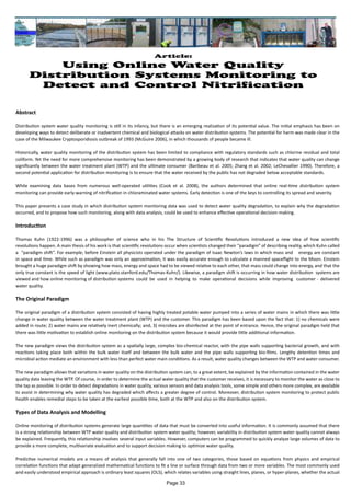 Article:
Using Online Water Quality
Distribution Systems Monitoring to
Detect and Control Nitrification
Abstract
Distribution system water quality monitoring is still in its infancy, but there is an emerging realization of its potential value. The initial emphasis has been on
developing ways to detect deliberate or inadvertent chemical and biological attacks on water distribution systems. The potential for harm was made clear in the
case of the Milwaukee Cryptosporidiosis outbreak of 1993 (McGuire 2006), in which thousands of people became ill.
Historically, water quality monitoring of the distribution system has been limited to compliance with regulatory standards such as chlorine residual and total
coliform. Yet the need for more comprehensive monitoring has been demonstrated by a growing body of research that indicates that water quality can change
significantly between the water treatment plant (WTP) and the ultimate consumer (Baribeau et al. 2005; Zhang et al. 2002; LeChevallier 1990). Therefore, a
second potential application for distribution monitoring is to ensure that the water received by the public has not degraded below acceptable standards.
While examining data bases from numerous well-operated utilities (Cook et al. 2008), the authors determined that online real-time distribution system
monitoring can provide early-warning of nitrification in chloraminated water systems. Early detection is one of the keys to controlling its spread and severity.
This paper presents a case study in which distribution system monitoring data was used to detect water quality degradation, to explain why the degradation
occurred, and to propose how such monitoring, along with data analysis, could be used to enhance effective operational decision-making.
Introduction
Thomas Kuhn (1922-1996) was a philosopher of science who in his The Structure of Scientific Revolutions introduced a new idea of how scientific
revolutions happen. A main thesis of his work is that scientific revolutions occur when scientists changed their “paradigm” of describing reality, which Kuhn called
a “paradigm shift”. For example, before Einstein all physicists operated under the paradigm of Isaac Newton’s laws in which mass and energy are constant
in space and time. While such as paradigm was only an approximation, it was easily accurate enough to calculate a manned spaceflight to the Moon. Einstein
brought a huge paradigm shift by showing how mass, energy and space had to be viewed relative to each other, that mass could change into energy, and that the
only true constant is the speed of light (www.plato.stanford.edu/Thomas-Kuhn/). Likewise, a paradigm shift is occurring in how water distribution systems are
viewed and how online monitoring of distribution systems could be used in helping to make operational decisions while improving customer - delivered
water quality.
The Original Paradigm
The original paradigm of a distribution system consisted of having highly treated potable water pumped into a series of water mains in which there was little
change in water quality between the water treatment plant (WTP) and the customer. This paradigm has been based upon the fact that: 1) no chemicals were
added in route; 2) water mains are relatively inert chemically; and, 3) microbes are disinfected at the point of entrance. Hence, the original paradigm held that
there was little motivation to establish online monitoring on the distribution system because it would provide little additional information.
The new paradigm views the distribution system as a spatially large, complex bio-chemical reactor, with the pipe walls supporting bacterial growth, and with
reactions taking place both within the bulk water itself and between the bulk water and the pipe walls supporting bio-films. Lengthy detention times and
microbial action mediate an environment with less than perfect water main conditions. As a result, water quality changes between the WTP and water consumer.
The new paradigm allows that variations in water quality on the distribution system can, to a great extent, be explained by the information contained in the water
quality data leaving the WTP. Of course, in order to determine the actual water quality that the customer receives, it is necessary to monitor the water as close to
the tap as possible. In order to detect degradations in water quality, various sensors and data analysis tools, some simple and others more complex, are available
to assist in determining why water quality has degraded which affects a greater degree of control. Moreover, distribution system monitoring to protect public
health enables remedial steps to be taken at the earliest possible time, both at the WTP and also on the distribution system.
Types of Data Analysis and Modelling
Online monitoring of distribution systems generate large quantities of data that must be converted into useful information. It is commonly assumed that there
is a strong relationship between WTP water quality and distribution system water quality; however, variability in distribution system water quality cannot always
be explained. Frequently, this relationship involves several input variables. However, computers can be programmed to quickly analyze large volumes of data to
provide a more complete, multivariate evaluation and to support decision making to optimize water quality.
Predictive numerical models are a means of analysis that generally fall into one of two categories, those based on equations from physics and empirical
correlation functions that adapt generalized mathematical functions to fit a line or surface through data from two or more variables. The most commonly used
and easily understood empirical approach is ordinary least squares (OLS), which relates variables using straight lines, planes, or hyper-planes, whether the actual
Page 33
 