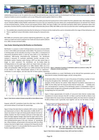 relationships are linear or not. For systems that are well characterized by data, empirical models can be developed much faster and are more accurate; however,
empirical models are prone to problems such as over-fitting when poorly applied. (Roehl et al. 2003).
Techniques such as OLS and physics-based finite-difference models prescribe the functional form of the model’s fit of the calibration data. Alternatively, artificial
neural networks (ANNs) employ flexible mathematical structures that are inspired by the brain where very complicated behaviours are derived from billions
of interconnected devices, namely, neurons and synapses (Hinton 1992). One type of ANN is the multi-layer perceptron (MLP) which synthesizes rather than
prescribes a function that fits curved surfaces through multivariate data (Jensen 1994). MLP ANNs can be more accurate than other modelling approaches when:
1.	 The available data comprehensively describe the behaviours of interest and the model will be used to interpolate within the range of those behaviours; and
2.	 There is significant mutual information shared among the measured varia-
bles.
MLP ANNs are commonly used in process engineering applications, e.g., appli-
cations to model and control combined man-made and natural systems (Devine
et al. 2003; Conrads and Roehl 2005).
Case Study: Detecting Early Nitrification on Distribution
Nitrification is a process in which nitrifying bacteria consume ammonia (NH3)
to form nitrite (NO2) and eventually nitrate (NO3). The presence of ammonia
in drinking water can be naturally occurring, or more often, a consequence of
chloramines disinfection which is used by many WTPs as an alternative to
traditional, DBP-causing chlorination-only disinfection. The disinfectant
residual is necessary to inactivate potentially harmful microbes in the
distribution system; however, water leaving a WTP can take several days or
longer to reach customers. The disinfectant can be broken down by
nitrifying bacteria as the water ages, which can impact taste and odour, and
allow microbial re-growth (Harrington et al. 2002; Skadsen 2002; Lieu et al.
1993; and LeChevallier 1990). Kirmeyer et al. (1995) estimates that two-thirds
of the medium - to - large chloraminated systems in the U.S. experience
nitrification to some degree, and that fully half of these systems experience
operational problems as a result. Nitrification can be inferred from parameters such as
total chlorine residual, dissolved oxygen, and pH, among others.
A mid-sized utility in the central U.S. was in the process of installing a number of moni-
toring sites throughout their distribution system and provided early
examples of their data for the authors’ Water Research Foundation study (Cook et al.
2008). For this utility, each site measures total chlorine residual, pH, turbidity, pres-
sure, and temperature. A portion of the distribution system is schematized in Figure 1,
showing relative storage tank and booster pump (BP) locations on three mains (1, 2, and
3) originating from the same WTP.
Figure 2 shows approximately 10 months of concurrent total chlorine residual data,
recorded at 15-minute intervals, from BP 1 on Main 1 and from the BPs on Mains 2 and
3. Except where the sensors drop out (downward spikes), the total chlorine residuals of
the BPs on Mains 2 and 3 generally track together and do not fall below 2.0 mg/L;
however, while BP 1 sometimes tracks the other two, it often falls
and remains below 2.0 and lower for several days.
Figure 3 shows the total chlorine residuals at BP 1 and at a location
just downstream at Tank A. After observation 21,000, the BP 1 re-
sidual rises above 3.5 mg/L and shows greatly reduced diurnal var-
iability; however, the Tank A residual continues to have large varia-
bility and large negative changes. Note that the upper values of the
Tank A residual track the trend at BP 1. One possible explanation is
that nitrifying bacteria grew in the tank because of sporadically
low inflow residuals, and persisted in the tank even after the inflow
residual returned to higher levels. Looking at the frequently low BP
1 residuals in Figure 3, it is also possible that the source of the nitri-
fication originated upstream of BP 1.
Figure 1. Schematic of a portion of a distribution system at a central U.S. utility. “BP”
designates a booster pump station.
Figure 2. Total chlorine residual at booster pumps (BP) on three different mains.
Figure 3. Total chlorine residuals at Booster Pump 1 (BP 1) and Tank A on Main 1.
Page 34
 