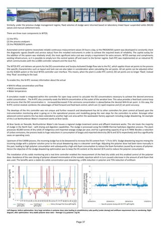 Similarly, under the previous sludge management regime, fixed volumes of sludge were returned based on laboratory mixed liquor suspended solids (MLSS)
values and manual settlement tests.
There are three main components to WTOS:
(1) the RTCs
(2) the process analysers
(3) the PROGNOSYS system.
Automated control systems necessitate reliable continuous measurement values 24 hours a day, so the PROGNOSIS system was developed to constantly check
the diagnostic signals (health and service status) from the installed instruments in order to achieve the required levels of reliability. The capital outlay for
the addition of the system was relatively small; the most significant extra cost was simply a requirement for extra sensors. WTOS overlays and compliments
existing infrastructure, so it is possible to simply turn the control system off and revert to the former regime. Each RTC was implemented on an industrial PC
which communicates with the sc1000 controller network and the local PLC.
The WTOS RTC unit delivers set points for the DO concentration and Surplus Activated Sludge flow rate to the PLC, which applies those set points to the process
Site specific characteristics such as layout and tank size are also taken in consideration when calculating the set points. All set points can be adjusted either
via the SCADA system or the local WTOS controller user interface. This means, when the plant is under RTC control, DO set points are no longer ‘fixed’, instead
they ‘float’ according to the load.
To enable this, the N-RTC receives information about the actual
• NH4-N inflow concentration and flow
• MLSS concentration
• Water temperature
A simulation model is integrated within the controller for open loop control to calculate the DO concentrations necessary to achieve the desired ammonia
outlet concentration. . The N-RTC also constantly reads the NH4-N concentration at the outlet of the aeration lane. This value provides a feed back control loop
and ensures that the DO concentration is increased/decreased if the ammonia concentration is above/below the desired NH4-N set point. In this way, the
N-RTC control module combines the advantages of feed forward and feed back control, which are (1) rapid response and (2) set point accuracy.
The develops of the this controller was not unique and further research and development has let to other controllers for plant control all based upon the
instrumentation monitoring what is going on in the operational process and modelling giving the next steps for the controllers to action. Amongst other
advanced control systems this has been extended to another high cost area within the wastewater factory approach including sludge dewatering. An example
of this is at Northumbrian Water’s treatment works at Bran Sands.
At Bran Sands on Teesside, Northumbrian Water’s site houses a regional sludge treatment centre and effluent treatment works. The site treats the majority
of sludge in the North East − with drying and digestion capabilities. The sludge is processed using the CAMBI thermal hydrolysis digestion process. The plant
processes 40,000 tonnes of dry solids of indigenous and imported sewage sludge per year, and has a generating capacity of up to 4.7MW. Besides a reduction
of carbon emissions, the process leads to huge reductions in consumption of biogas and imported electricity (90 % and 50 % respectively) and thus significantly
saves on operating costs.
Upstream of the CAMBI process, the incoming sludge has to be dewatered to increase the DS content from ~ 2 % to 18 %. Sludge dewatering requires mixing the
incoming sludge with a polymer solution prior to the actual dewatering step in a decanter centrifuge. Adjusting the polymer dose had been done manually in
the past, leading to high polymer consumption and subsequently a high anti-foam consumption to reduce the foam formation caused by an excess of polymer.
Hence the objective of the sludge dewatering optimization was to keep the DS content at the desired 18 % and to reduce the polymer consumption.
The installation of dry solids monitoring and a real time controller enabled the measurement of the feed dry solids and this enabled control of the polymer
dose. Avoidance of the over dosing of polymer allowed minimisation of the isostatic repulsion which in turn caused a decrease in the amount of anti-foam that
was used. The benefits were a stable dry solids concentration post dewatering, a 40% reduction in polymer and 75% reduction of antifoam
Left diagram, before optimization: Very large variations in polymer dose rates leading to unsatisfactory cake quality (under dosing) and antifoam requirement due to overdosing. Right
diagram, after optimization: Very stable polymer dose rates – Average 5.2 g polymer / kg DS.
Page 37
 