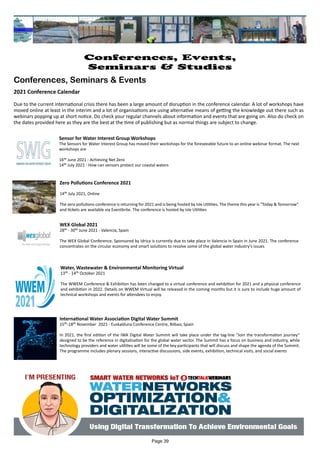 Water, Wastewater & Environmental Monitoring Virtual
13th - 14th October 2021
The WWEM Conference & Exhibition has been changed to a virtual conference and exhibition for 2021 and a physical conference
and exhibition in 2022. Details on WWEM Virtual will be released in the coming months but it is sure to include huge amount of
technical workshops and events for attendees to enjoy.
International Water Association Digital Water Summit
15th-18th November 2021 - Euskalduna Conference Centre, Bilbao, Spain
In 2021, the first edition of the IWA Digital Water Summit will take place under the tag-line “Join the transformation journey”
designed to be the reference in digitalisation for the global water sector. The Summit has a focus on business and industry, while
technology providers and water utilities will be some of the key participants that will discuss and shape the agenda of the Summit.
The programme includes plenary sessions, interactive discussions, side events, exhibition, technical visits, and social events
Sensor for Water Interest Group Workshops
The Sensors for Water Interest Group has moved their workshops for the foreseeable future to an online webinar format. The next
workshops are
16th June 2021 - Achieving Net Zero
14th July 2021 - How can sensors protect our coastal waters
Zero Pollutions Conference 2021
14th July 2021, Online
The zero pollutions conference is returning for 2021 and is being hosted by Isle Utilities. The theme this year is "Today & Tomorrow"
and tickets are available via Eventbrite. The conference is hosted by Isle Utilities
WEX Global 2021
28th - 30th June 2021 - Valencia, Spain
The WEX Global Conference. Sponsored by Idrica is currently due to take place in Valencia in Spain in June 2021. The conference
concentrates on the circular economy and smart solutions to resolve some of the global water industry's issues
Page 39
Conferences, Events,
Seminars & Studies
Conferences, Seminars & Events
2021 Conference Calendar
Due to the current international crisis there has been a large amount of disruption in the conference calendar. A lot of workshops have
moved online at least in the interim and a lot of organisations are using alternative means of getting the knowledge out there such as
webinars popping up at short notice. Do check your regular channels about information and events that are going on. Also do check on
the dates provided here as they are the best at the time of publishing but as normal things are subject to change.
 