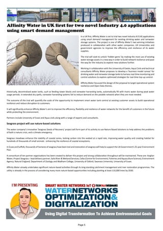 Affinity Water in UK first for two novel Industry 4.0 applications
using smart demand management
In a UK first, Affinity Water is set to trial two novel Industry 4.0 (I4) applications
using smart demand management for existing drinking water and rainwater
storage systems. The project is one of Affinity Water’s two winning initiatives
produced in collaboration with other water companies, UK Universities and
government agencies to improve the efficiency and resilience of its water
supplies.
The trial will seek to unlock ‘hidden gems’ by making the most use of existing
water storage assets in a new way in order to build network resilience and pave
the way for the industry to explore new solutions further.
Working in collaboration with the University of Exeter, Aqua Civils and technical
consultants Affinity Water proposes to develop a ‘business model canvas’ for
drinking water and rainwater storage tanks to harness real-time monitoring and
control solutions to explore optimised strategies for real-time top-up control.
Affinity Water focussed the design of the proposal to target operational system
resilience and Open Data themes.
Historically, decentralised water tanks, such as feeding tower blocks and rainwater harvesting tanks, automatically fill with mains water during peak water
usage periods. In extended dry spells, rainwater harvesting systems fail to reduce demand on the potable network when they are most needed.
The outcome of the trial will quantify the scale of the opportunity to implement smart water tank control at existing customer assets to build operational
resilience and reduce disruption to customers.
It will significantly enhance Affinity Water’s aim to improve the efficiency, flexibility and resilience of water networks for the benefit of customers in the future
while protecting the environment.
Partners include University of Essex and Aqua civils along with a range of experts and consultants.
Seagrass project will use nature-based solutions
The water company’s innovative ‘Seagrass Seeds of Recovery’ project will form part of its activity to use Nature Based Solutions to help address the problems
of both a nature crisis, and a climate emergency.
Seagrass meadows enhance the stability of coastal zones, locking carbon into the seabed at a rapid rate, improving water quality and creating habitat for
hundreds of thousands of small animals - enhancing the resilience of coastal ecosystems.
In Essex and Suffolk, thousands of hectares of seagrass have been lost and restoration of seagrass will help to support the UK Government’s 25-year Environment
Plan.
A consortium of ten partner organisations has been created to deliver this project and strong collaboration throughout will be maintained. These are: Anglian
Water; Project Seagrass – lead delivery partner; Salix River & Wetland Services; Cefas (Centre for Environment, Fisheries and Aquaculture Science); Environment
Agency; Natural England; Department of Zoology and Wadham College, University of Oxford; Swansea University; University of Essex.
Affinity Water already undertakes significant nature-based activities through its long standing catchment management and river restoration programmes. The
utility is already in the process of considering many more nature-based opportunities including planting at least 110,000 trees by 2030.
Page 5
 