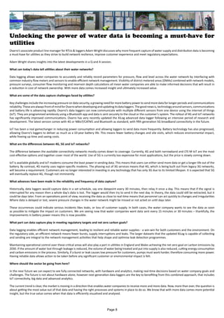 Unlocking the power of water data is becoming a must-have for
utilities
Ovarro’s associate product line manager for RTUs & loggers Adam Wright discusses why more frequent capture of water supply and distribution data is becoming
a must-have for utilities as they strive to build network resilience, improve customer experience and meet regulatory expectations.
Adam Wright shares insights into the latest developments in a Q and A session.
What can today’s data tell utilities about their water networks?
Data logging allows water companies to accurately and reliably record parameters for pressure, flow and level across the water network by interfacing with
common industry flow meters and sensors to enable efficient network management. Visibility of district metered areas (DMAs) combined with network models,
pressure surveys, consumer flow monitoring and reservoir depth calculations all mean water companies are able to make informed decisions that will result in
a reduction in cost of network ownership. With more data comes increased insight and ultimately increased value.
What are some of the data capture challenges faced by utilities?
Key challenges include the increasing pressure on data security, a growing need for more battery power to send more data for longer periods and communications
reliability.ThesearealwaysfrontofmindforOvarrowhendevelopingandupdatingitsdataloggers.Thegoodnewsis,technologyaroundsensors,communications
and battery life is advancing rapidly. Ovarro’s data loggers can now communicate with multiple different sensors from one device using the internet of things
(IoT). They are programmed wirelessly using a Bluetooth app and data is sent securely to the cloud or the customer’s system. The rollout of 4G and IoT networks
has significantly improved communications. Ovarro has very recently updated the XiLog advanced data logger following an intensive period of research and
development. The latest version comes with 4G or NBIoT/CATM1 and Bluetooth as standard, with fifth generation 5G broadband connectivity in the future.
IoT has been a real gamechanger in reducing power consumption and allowing loggers to send data more frequently. Battery technology has also progressed,
allowing Ovarro’s loggers to deliver as much as a 10-year battery life. This means fewer battery changes and site visits, which reduces environmental impact,
while freeing up time and saving costs.
What are the differences between 4G, 5G and IoT networks?
The difference between the available connectivity networks mostly comes down to coverage. Currently, 4G and both narrowband and LTE-M IoT are the most
cost-effective options and together cover most of the world. Use of 5G is currently too expensive for most applications, but the price is slowly coming down.
IoT is available globally and IoT modems consume the least power in sending data. This means that users can either send more data or get a longer life out of the
battery. By contrast, 4G mainly uses region-specific modems. The phasing out of 3G services means that 4G, which is being built out from legacy 3G networks,
will become a requirement. Customers are no longer interested in investing in any technology that has only 3G due to its limited lifespan. It is expected that 5G
will eventually replace 4G, though not imminently.
What advances have been made in the reliability and frequency of data capture?
Historically, data loggers would capture data in a set schedule, say one datapoint every 30 minutes, then relay it once a day. This means that if the signal is
interrupted for any reason then a whole day's data is lost. The logger would then try to send it the next day. In theory, the data could still be extracted, but it
could be days later. From an operations point of view, receiving the data as close to real-time means that personnel can act quickly to changes and irregularities
Where data is delayed or lost, severe pressure changes in the water network might be missed or not acted on until days later.
These occurrences could indicate serious incidents likes leaks, or loss of customer supply. In both cases, the water company wants to see the data as soon
as possible to mitigate the impact on customers. We are seeing now that water companies want data sent every 15 minutes or 30 minutes – thankfully, the
improvements in battery power means this is now possible.
What part can data capture play in meeting regulatory targets and net zero carbon goals?
Data logging enables efficient network management, leading to resilient and reliable water supplies - a win-win for both customers and the environment. On
the regulatory side, an efficient network means fewer bursts, supply interruptions and leaks. The larger datasets that the updated XiLog is capable of collecting
and sending are integral to the network management activities that help shape and optimise leak detection programmes.
Maintaining operational control over these critical areas will also play a part in utilities in England and Wales achieving the net zero goal on carbon emissions by
2030. If the amount of water lost through leakage is reduced, the volume of water being treated and put into supply is also reduced, cutting energy consumption
and carbon emissions in the process. Similarly, if a burst or leak causes low pressure for customers, pumps must work harder, therefore consuming more power.
Having reliable data allows action to be taken before any significant customer or environmental impact is felt.
Where should the sector be going from here?
In the near future we can expect to see fully connected networks, with hardware and analytics, making real-time decisions based on water company goals and
challenges. The future is not about hardware alone, however next generation data loggers are the key to benefiting from this combined approach, that includes
IoT connectivity, big data and advanced analytics.
The current trend is clear, the market is moving in a direction that enables water companies to receive more and more data. Now, more than ever, the question is
about getting the most value out of that data and having the right processes and systems in place to do so. We know that with more data comes more potential
insight, but the true value comes when that data is efficiently visualised and analysed.
Page 8
 