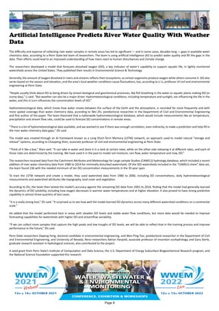 Artificial Intelligence Predicts River Water Quality With Weather
Data
The difficulty and expense of collecting river water samples in remote areas has led to significant — and in some cases, decades-long — gaps in available water
chemistry data, according to a Penn State-led team of researchers. The team is using artificial intelligence (AI) to predict water quality and fill the gaps in the
data. Their efforts could lead to an improved understanding of how rivers react to human disturbances and climate change.
The researchers developed a model that forecasts dissolved oxygen (DO), a key indicator of water’s capability to support aquatic life, in lightly monitored
watersheds across the United States. They published their results in Environmental Science & Technology.
Generally, the amount of oxygen dissolved in rivers and streams reflects their ecosystems, as certain organisms produce oxygen while others consume it. DO also
varies based on the season and elevation, and the area’s local weather conditions cause fluctuations, too, according to Li Li, professor of civil and environmental
engineering at Penn State.
“People usually think about DO as being driven by stream biological and geochemical processes, like fish breathing in the water or aquatic plants making DO on
sunny days,” Li said. “But weather can also be a major driver. Hydrometeorological conditions, including temperature and sunlight, are influencing the life in the
water, and this in turn influences the concentration levels of DO.”
Hydrometeorological data, which tracks how water moves between the surface of the Earth and the atmosphere, is recorded far more frequently and with
more spatial coverage than water chemistry data, according to Wei Zhi, postdoctoral researcher in the Department of Civil and Environmental Engineering
and first author of the paper. The team theorized that a nationwide hydrometeorological database, which would include measurements like air temperature,
precipitation and stream flow rate, could be used to forecast DO concentrations in remote areas.
“There is a lot of hydrometeorological data available, and we wanted to see if there was enough correlation, even indirectly, to make a prediction and help fill in
the river water chemistry data gaps,” Zhi said.
The model was created through an AI framework known as a Long Short-Term Memory (LSTM) network, an approach used to model natural “storage and
release” systems, according to Chaopeng Shen, associate professor of civil and environmental engineering at Penn State.
“Think of it like a box,” Shen said. “It can take in water and store it in a tank at certain rates, while on the other side releasing it at different rates, and each of
those rates are determined by the training. We have used it in the past to model soil moisture, rain flow, water temperature and now, DO.”
The researchers received data from the Catchment Attributes and Meteorology for Large-sample Studies (CAMELS) hydrology database, which included a recent
addition of river water chemistry data from 1980 to 2014 for minimally disturbed watersheds. Of the 505 watersheds included in the “CAMELS-chem” data set,
the team found 236 with the needed minimum of ten DO concentration measurements in the 35-year span.
To train the LSTM network and create a model, they used watershed data from 1980 to 2000, including DO concentrations, daily hydrometeorological
measurements and watershed attributes like topography, land cover and vegetation.
According to Zhi, the team then tested the model’s accuracy against the remaining DO data from 2001 to 2014, finding that the model had generally learned
the dynamics of DO solubility, including how oxygen decreases in warmer water temperatures and at higher elevation. It also proved to have strong predictive
capability in almost three-quarters of test cases.
“It is a really strong tool,” Zhi said. “It surprised us to see how well the model learned DO dynamics across many different watershed conditions on a continental
scale.”
He added that the model performed best in areas with steadier DO levels and stable water flow conditions, but more data would be needed to improve
forecasting capabilities for watersheds with higher DO and streamflow variability.
“If we can collect more samples that capture the high peaks and low troughs of DO levels, we will be able to reflect that in the training process and improve
performance in the future,” Zhi said.
Penn State researchers Dapeng Feng, doctoral candidate in environmental engineering, and Wen-Ping Tsai, postdoctoral researcher in the Department of Civil
and Environmental Engineering, and University of Nevada, Reno researchers Adrian Harpold, associate professor of mountain ecohydrology, and Gary Sterle,
graduate research assistant in hydrological sciences, also contributed to the project.
A seed grant from Penn State’s Institute of Computation and Data Science, the U.S. Department of Energy Subsurface Biogeochemical Research program, and
the National Science Foundation supported this research.
Page 9
 