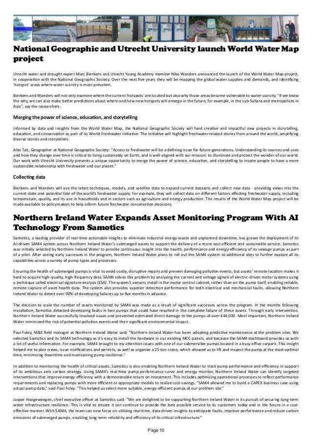 National Geographic and Utrecht University launch World Water Map
project
Utrecht water and drought expert Marc Bierkens and Utrecht Young Academy member Niko Wanders announced the launch of the World Water Map project,
in cooperation with the National Geographic Society. Over the next five years they will be mapping the global water supplies and demands, and identifying
'hotspot' areas where water scarcity is most prevalent.
Bierkens and Wanders will not only examine where the current 'hotspots' are located but also why those areas become vulnerable to water scarcity. "If we know
the why, we can also make better predictions about where and how new hotspots will emerge in the future, for example, in the sub-Sahara and metropolises in
Asia", say the researchers.
Merging the power of science, education, and storytelling
Informed by data and insights from the World Water Map, the National Geographic Society will fund creative and impactful new projects in storytelling,
education, and conservation as part of its World Freshwater Initiative. The Initiative will highlight freshwater-related stories from around the world, amplifying
diverse stories and storytellers.
Alex Tait, Geographer at National Geographic Society: "Access to freshwater will be a defining issue for future generations. Understanding its sources and uses
and how they change over time is critical to living sustainably on Earth, and is well-aligned with our mission: to illuminate and protect the wonder of our world.
Our work with Utrecht University presents a unique opportunity to merge the power of science, education, and storytelling to inspire people to have a more
sustainable relationship with freshwater and our planet."
Collecting data
Bierkens and Wanders will use the latest techniques, models, and satellite data to expand current datasets and collect new data - providing views into the
current state and potential fate of the world’s freshwater supply. For example, they will collect data on different factors affecting freshwater supply, including
temperature, quality, and its use in households and in sectors such as agriculture and energy production. The results of the World Water Map project will be
made available to policymakers to help inform future freshwater conservation decisions.
Northern Ireland Water Expands Asset Monitoring Program With AI
Technology From Samotics
emissions of submerged pumps, enabling long-term reliability and efficiency of its critical infrastructure.”
Samotics, a leading provider of real-time actionable insights to eliminate industrial energy waste and unplanned downtime, has grown the deployment of its
AI-driven SAM4 system across Northern Ireland Water’s submerged assets to support the delivery of a more cost efficient and sustainable service. Samotics
was initially selected by Northern Ireland Water to provide continuous insight into the health, performance and energy efficiency of its sewage pumps as part
of a pilot. After seeing early successes in the program, Northern Ireland Water plans to roll out the SAM4 system to additional sites to further explore all its
capabilities across a variety of pump types and processes.
Ensuring the health of submerged pumps is vital to avoid costly, disruptive repairs and prevent damaging pollution events, but assets’ remote location makes it
hard to acquire high-quality, high-frequency data. SAM4 solves this problem by analyzing the current and voltage signals of electric-driven motor systems using
a technique called electrical signature analysis (ESA). The system’s sensors install in the motor control cabinet, rather than on the pump itself, enabling reliable,
remote capture of asset health data. The system also provides superior detection performance for both electrical and mechanical faults, allowing Northern
Ireland Water to detect over 90% of developing failures up to five months in advance.
The decision to scale the number of assets monitored by SAM4 was made as a result of significant successes across the program. In the months following
installation, Samotics detected developing faults in two pumps that could have resulted in the complete failure of these assets. Through early intervention,
Northern Ireland Water successfully resolved issues and prevented estimated direct damage to the pumps of over £44,000. Most important, Northern Ireland
Water minimized the risk of potential pollution events and their significant environmental impact.
Paul Foley, M&E field manager at Northern Ireland Water said: “Northern Ireland Water has been adopting predictive maintenance at the problem sites. We
selected Samotics and its SAM4 technology as it’s easy to install the hardware in our existing MCC panels, and because the SAM4 dashboard provides us with
a lot of useful information. For example, SAM4 brought to my attention issues with one of our submersible pumps located in a busy office carpark. This insight
helped me to plan crews, issue notifications and permits, as well as organize a 25-ton crane, which allowed us to lift and inspect the pump at the most optimal
time, minimizing downtime and maintaining pump resilience.”
In addition to monitoring the health of critical assets, Samotics is also enabling Northern Ireland Water to track pump performance and efficiency in support
of its ambitious zero carbon strategy. Using SAM4’s real-time pump performance curve and energy monitor, Northern Ireland Water can identify targeted
interventions that improve energy efficiency with a demonstrable return on investment. This includes optimizing operational processes to reflect performance
requirements and replacing pumps with more efficient or appropriate models to realize cost-savings. “SAM4 allowed me to build a CAPEX business case using
actual pump data,” said Paul Foley. “This helped us select more suitable, energy-efficient pumps at our problem site.”
Jasper Hoogeweegen, chief executive officer at Samotics said: “We are delighted to be supporting Northern Ireland Water in its pursuit of securing long-term
water infrastructure resilience. This is vital to ensure it can continue to provide the best possible service to its customers today and in the future in a cost-
effective manner. With SAM4, the team can now focus on utilizing real-time, data-driven insights to anticipate faults, improve performance and reduce carbon
Page 10
 