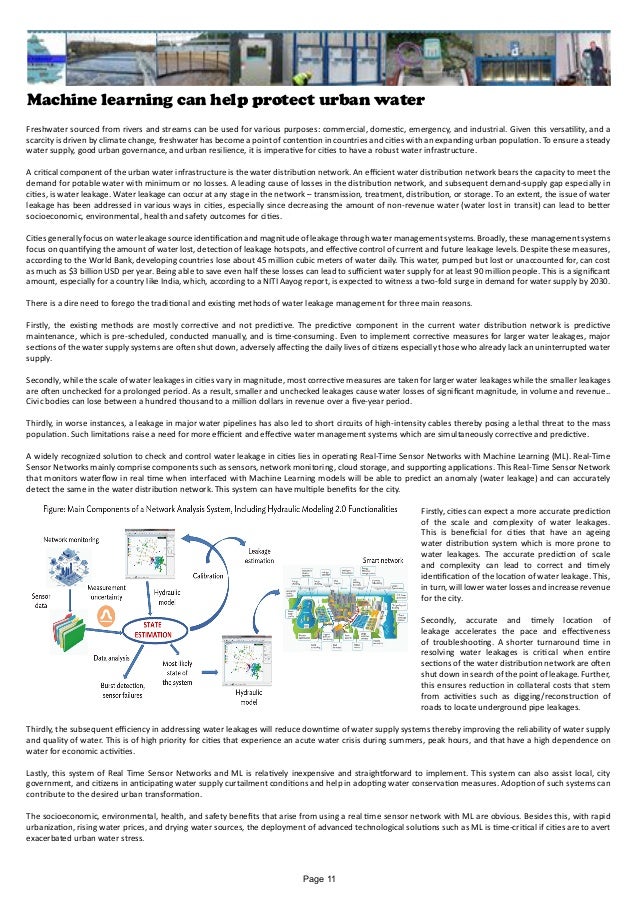 Machine learning can help protect urban water
Freshwater sourced from rivers and streams can be used for various purposes: commercial, domestic, emergency, and industrial. Given this versatility, and a
scarcity is driven by climate change, freshwater has become a point of contention in countries and cities with an expanding urban population. To ensure a steady
water supply, good urban governance, and urban resilience, it is imperative for cities to have a robust water infrastructure.
A critical component of the urban water infrastructure is the water distribution network. An efficient water distribution network bears the capacity to meet the
demand for potable water with minimum or no losses. A leading cause of losses in the distribution network, and subsequent demand-supply gap especially in
cities, is water leakage. Water leakage can occur at any stage in the network – transmission, treatment, distribution, or storage. To an extent, the issue of water
leakage has been addressed in various ways in cities, especially since decreasing the amount of non-revenue water (water lost in transit) can lead to better
socioeconomic, environmental, health and safety outcomes for cities.
Cities generally focus on water leakage source identification and magnitude of leakage through water management systems. Broadly, these management systems
focus on quantifying the amount of water lost, detection of leakage hotspots, and effective control of current and future leakage levels. Despite these measures,
according to the World Bank, developing countries lose about 45 million cubic meters of water daily. This water, pumped but lost or unaccounted for, can cost
as much as $3 billion USD per year. Being able to save even half these losses can lead to sufficient water supply for at least 90 million people. This is a significant
amount, especially for a country like India, which, according to a NITI Aayog report, is expected to witness a two-fold surge in demand for water supply by 2030.
There is a dire need to forego the traditional and existing methods of water leakage management for three main reasons.
Firstly, the existing methods are mostly corrective and not predictive. The predictive component in the current water distribution network is predictive
maintenance, which is pre-scheduled, conducted manually, and is time-consuming. Even to implement corrective measures for larger water leakages, major
sections of the water supply systems are often shut down, adversely affecting the daily lives of citizens especially those who already lack an uninterrupted water
supply.
Secondly, while the scale of water leakages in cities vary in magnitude, most corrective measures are taken for larger water leakages while the smaller leakages
are often unchecked for a prolonged period. As a result, smaller and unchecked leakages cause water losses of significant magnitude, in volume and revenue..
Civic bodies can lose between a hundred thousand to a million dollars in revenue over a five-year period.
Thirdly, in worse instances, a leakage in major water pipelines has also led to short circuits of high-intensity cables thereby posing a lethal threat to the mass
population. Such limitations raise a need for more efficient and effective water management systems which are simultaneously corrective and predictive.
A widely recognized solution to check and control water leakage in cities lies in operating Real-Time Sensor Networks with Machine Learning (ML). Real-Time
Sensor Networks mainly comprise components such as sensors, network monitoring, cloud storage, and supporting applications. This Real-Time Sensor Network
that monitors waterflow in real time when interfaced with Machine Learning models will be able to predict an anomaly (water leakage) and can accurately
detect the same in the water distribution network. This system can have multiple benefits for the city.
Firstly, cities can expect a more accurate prediction
of the scale and complexity of water leakages.
This is beneficial for cities that have an ageing
water distribution system which is more prone to
water leakages. The accurate prediction of scale
and complexity can lead to correct and timely
identification of the location of water leakage. This,
in turn, will lower water losses and increase revenue
for the city.
Secondly, accurate and timely location of
leakage accelerates the pace and effectiveness
of troubleshooting. A shorter turnaround time in
resolving water leakages is critical when entire
sections of the water distribution network are often
shut down in search of the point of leakage. Further,
this ensures reduction in collateral costs that stem
from activities such as digging/reconstruction of
roads to locate underground pipe leakages.
Thirdly, the subsequent efficiency in addressing water leakages will reduce downtime of water supply systems thereby improving the reliability of water supply
and quality of water. This is of high priority for cities that experience an acute water crisis during summers, peak hours, and that have a high dependence on
water for economic activities.
Lastly, this system of Real Time Sensor Networks and ML is relatively inexpensive and straightforward to implement. This system can also assist local, city
government, and citizens in anticipating water supply curtailment conditions and help in adopting water conservation measures. Adoption of such systems can
contribute to the desired urban transformation.
The socioeconomic, environmental, health, and safety benefits that arise from using a real time sensor network with ML are obvious. Besides this, with rapid
urbanization, rising water prices, and drying water sources, the deployment of advanced technological solutions such as ML is time-critical if cities are to avert
exacerbated urban water stress.
Page 11
 