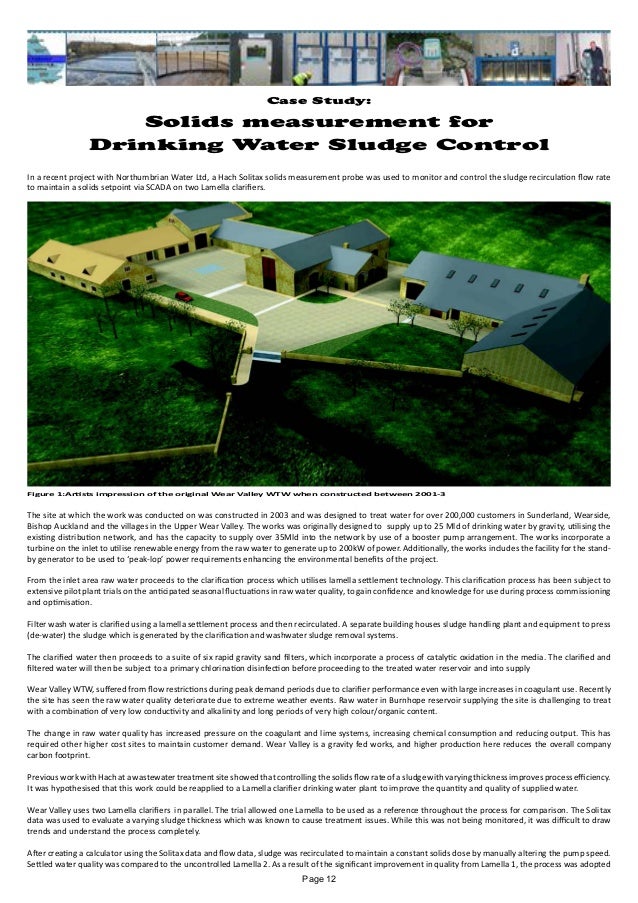 Case Study:
Solids measurement for
Drinking Water Sludge Control
In a recent project with Northumbrian Water Ltd, a Hach Solitax solids measurement probe was used to monitor and control the sludge recirculation flow rate
to maintain a solids setpoint via SCADA on two Lamella clarifiers.
The site at which the work was conducted on was constructed in 2003 and was designed to treat water for over 200,000 customers in Sunderland, Wearside,
Bishop Auckland and the villages in the Upper Wear Valley. The works was originally designed to supply up to 25 Mld of drinking water by gravity, utilising the
existing distribution network, and has the capacity to supply over 35Mld into the network by use of a booster pump arrangement. The works incorporate a
turbine on the inlet to utilise renewable energy from the raw water to generate up to 200kW of power. Additionally, the works includes the facility for the stand-
by generator to be used to ‘peak-lop’ power requirements enhancing the environmental benefits of the project.
From the inlet area raw water proceeds to the clarification process which utilises lamella settlement technology. This clarification process has been subject to
extensive pilot plant trials on the anticipated seasonal fluctuations in raw water quality, to gain confidence and knowledge for use during process commissioning
and optimisation.
Filter wash water is clarified using a lamella settlement process and then recirculated. A separate building houses sludge handling plant and equipment to press
(de-water) the sludge which is generated by the clarification and washwater sludge removal systems.
The clarified water then proceeds to a suite of six rapid gravity sand filters, which incorporate a process of catalytic oxidation in the media. The clarified and
filtered water will then be subject to a primary chlorination disinfection before proceeding to the treated water reservoir and into supply
Wear Valley WTW, suffered from flow restrictions during peak demand periods due to clarifier performance even with large increases in coagulant use. Recently
the site has seen the raw water quality deteriorate due to extreme weather events. Raw water in Burnhope reservoir supplying the site is challenging to treat
with a combination of very low conductivity and alkalinity and long periods of very high colour/organic content.
The change in raw water quality has increased pressure on the coagulant and lime systems, increasing chemical consumption and reducing output. This has
required other higher cost sites to maintain customer demand. Wear Valley is a gravity fed works, and higher production here reduces the overall company
carbon footprint.
Previous work with Hach at a wastewater treatment site showed that controlling the solids flow rate of a sludge with varying thickness improves process efficiency.
It was hypothesised that this work could be reapplied to a Lamella clarifier drinking water plant to improve the quantity and quality of supplied water.
Wear Valley uses two Lamella clarifiers in parallel. The trial allowed one Lamella to be used as a reference throughout the process for comparison. The Solitax
data was used to evaluate a varying sludge thickness which was known to cause treatment issues. While this was not being monitored, it was difficult to draw
trends and understand the process completely.
After creating a calculator using the Solitax data and flow data, sludge was recirculated to maintain a constant solids dose by manually altering the pump speed.
Settled water quality was compared to the uncontrolled Lamella 2. As a result of the significant improvement in quality from Lamella 1, the process was adopted
Figure 1:Artists impression of the original Wear Valley WTW when constructed between 2001-3
Page 12
 