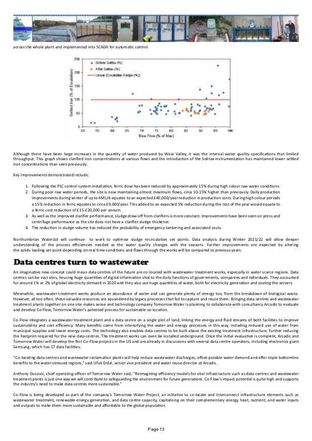 across the whole plant and implemented into SCADA for automatic control.
Although there have been large increases in the quantity of water produced by Wear Valley, it was the internal water quality specifications that limited
throughput. This graph shows clarified iron concentrations at various flows and the introduction of the Solitax instrumentation has maintained lower settled
iron concentrations than seen previously.
Key Improvements demonstrated include;
1.	 Following the PLC control system installation, ferric dose has been reduced by approximately 15% during high colour raw water conditions.
2.	 During poor raw water periods, the site is now maintaining almost maximum flows, circa 10-15% higher than previously. Daily production
improvements during winter of up to 4ML/d equates to an expected £40,000/year reduction in production costs. During high colour periods
a 15% reduction in ferric equates to circa £9,000/year. This added to an expected 5% reduction during the rest of the year would equate to
a ferric cost reduction of £15-£20,000 per annum.
3.	 As well as the improved clarifier performance, sludge draw-off from clarifiers is more constant. Improvements have been seen on press and
centrifuge performance as the site does not have a clarifier sludge thickener.
4.	 The reduction in sludge volume has reduced the probability of emergency tankering and associated costs.
Northumbrian WaterLtd will continue to work to optimise sludge recirculation set points. Data analysis during Winter 2021/22 will allow deeper
understanding of the process efficiencies needed as the water quality changes with the seasons. Further improvements are expected by altering
the solids loading set point depending on real time conditions and flows through the works will be compared to previous years.
Data centres turn to wastewater
An imaginative new concept could mean data centres of the future are co-located with wastewater treatment works, especially in water scarce regions. Data
centres can be vast sites, housing huge quantities of digital information vital to the daily functions of governments, companies and individuals. They accounted
for around 1% or 2% of global electricity demand in 2020 and they also use huge quantities of water, both for electricity generation and cooling the servers.
Meanwhile, wastewater treatment works produce an abundance of water and can generate plenty of energy too, from the breakdown of biological waste.
However, all too often, these valuable resources are squandered by legacy processes that fail to capture and reuse them. Bringing data centres and wastewater
treatment plants together on one site makes sense and technology company Tomorrow Water is planning to collaborate with consultancy Arcadis to evaluate
and develop Co-Flow, Tomorrow Water’s patented process for sustainable co-location.
Co-Flow integrates a wastewater treatment plant and a data centre on a single plot of land, linking the energy and fluid streams of both facilities to improve
sustainability and cost efficiency. Many benefits come from intensifying the water and energy processes in this way, including reduced use of water from
municipal supplies and lower energy costs. The technology also enables data centres to be built above the existing treatment infrastructure, further reducing
the footprint required for the new data centres. The treatment works can even be installed underground. Once the initial evaluation is complete, Arcadis and
Tomorrow Water will develop the first Co-Flow projects in the US and are already in discussions with several data centre operators, including electronics giant
Samsung, which has 17 data facilities.
“Co-locating data centres and wastewater reclamation plants will help reduce wastewater discharges, offset potable water demand and offer triple bottomline
benefits to the water-stressed regions,” said Ufuk Erdal, senior vice president and water reuse director at Arcadis.
Anthony Dusovic, chief operating officer of Tomorrow Water said, “Reimagining efficiency models for vital infrastructure such as data centres and wastewater
treatment plants is just one way we will contribute to safeguarding the environment for future generations. Co-Flow’s impact potential is quite high and supports
the industry’s need to make data centres more sustainable."
Co-Flow is being developed as part of the company’s Tomorrow Water Project, an initiative to co-locate and interconnect infrastructure elements such as
wastewater treatment, renewable energy generation, and data centre capacity, capitalising on their complementary energy, heat, nutrient, and water inputs
and outputs to make them more sustainable and affordable to the global population.
Page 13
 