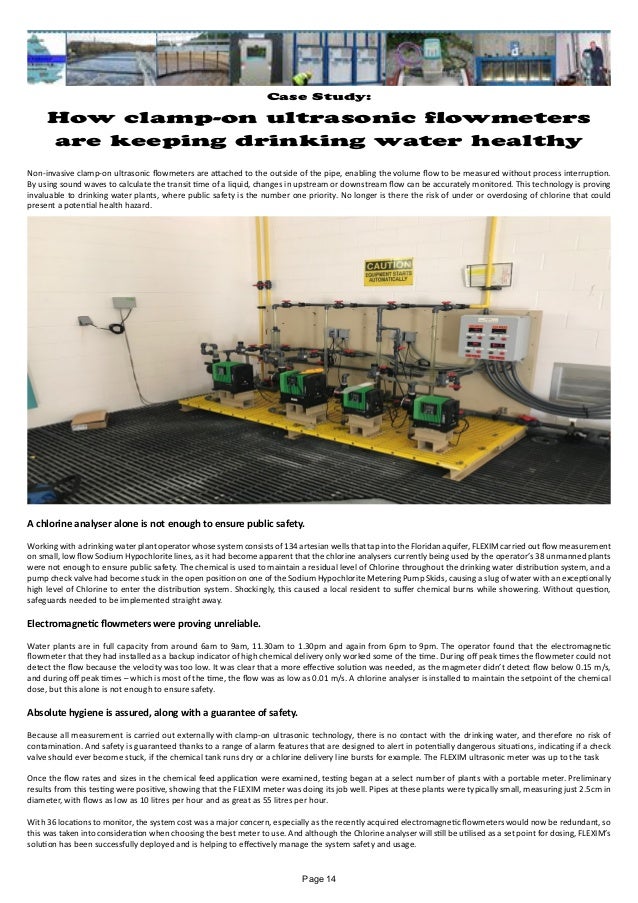 Case Study:
How clamp-on ultrasonic flowmeters
are keeping drinking water healthy
Non-invasive clamp-on ultrasonic flowmeters are attached to the outside of the pipe, enabling the volume flow to be measured without process interruption.
By using sound waves to calculate the transit time of a liquid, changes in upstream or downstream flow can be accurately monitored. This technology is proving
invaluable to drinking water plants, where public safety is the number one priority. No longer is there the risk of under or overdosing of chlorine that could
present a potential health hazard.
A chlorine analyser alone is not enough to ensure public safety.
Working with a drinking water plant operator whose system consists of 134 artesian wells that tap into the Floridan aquifer, FLEXIM carried out flow measurement
on small, low flow Sodium Hypochlorite lines, as it had become apparent that the chlorine analysers currently being used by the operator’s 38 unmanned plants
were not enough to ensure public safety. The chemical is used to maintain a residual level of Chlorine throughout the drinking water distribution system, and a
pump check valve had become stuck in the open position on one of the Sodium Hypochlorite Metering Pump Skids, causing a slug of water with an exceptionally
high level of Chlorine to enter the distribution system. Shockingly, this caused a local resident to suffer chemical burns while showering. Without question,
safeguards needed to be implemented straight away.
Electromagnetic flowmeters were proving unreliable.
Water plants are in full capacity from around 6am to 9am, 11.30am to 1.30pm and again from 6pm to 9pm. The operator found that the electromagnetic
flowmeter that they had installed as a backup indicator of high chemical delivery only worked some of the time. During off peak times the flowmeter could not
detect the flow because the velocity was too low. It was clear that a more effective solution was needed, as the magmeter didn’t detect flow below 0.15 m/s,
and during off peak times – which is most of the time, the flow was as low as 0.01 m/s. A chlorine analyser is installed to maintain the setpoint of the chemical
dose, but this alone is not enough to ensure safety.
Absolute hygiene is assured, along with a guarantee of safety.
Because all measurement is carried out externally with clamp-on ultrasonic technology, there is no contact with the drinking water, and therefore no risk of
contamination. And safety is guaranteed thanks to a range of alarm features that are designed to alert in potentially dangerous situations, indicating if a check
valve should ever become stuck, if the chemical tank runs dry or a chlorine delivery line bursts for example. The FLEXIM ultrasonic meter was up to the task
Once the flow rates and sizes in the chemical feed application were examined, testing began at a select number of plants with a portable meter. Preliminary
results from this testing were positive, showing that the FLEXIM meter was doing its job well. Pipes at these plants were typically small, measuring just 2.5cm in
diameter, with flows as low as 10 litres per hour and as great as 55 litres per hour.
With 36 locations to monitor, the system cost was a major concern, especially as the recently acquired electromagnetic flowmeters would now be redundant, so
this was taken into consideration when choosing the best meter to use. And although the Chlorine analyser will still be utilised as a set point for dosing, FLEXIM’s
solution has been successfully deployed and is helping to effectively manage the system safety and usage.
Page 14
 