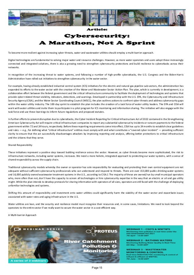Article:
Cybersecurity:
A Marathon, Not A Sprint
To become more resilient against increasing cyber threats, water and wastewater utilities should employ a multi-barrier approach.
Digital technologies are fundamental to solving major water and resource challenges. However, as more water operators and users adopt these increasingly
connected and integrated solutions, there is also a growing need to strengthen cybersecurity protections and build resilience to cyberattacks across their
networks.
In recognition of the increasing threat to water systems, and following a number of high-profile cyberattacks, the U.S. Congress and the Biden-Harris
Administration have rolled out initiatives to strengthen cybersecurity in the water sector.
For example, having already established industrial control system (ICS) initiatives for the electric and natural gas pipeline sub-sectors, the administration has
expanded its efforts to the water sector with the creation of the Water and Wastewater Sector Action Plan. The plan, which is currently in development, is a
collaborative effort between the federal government and the critical infrastructure community to facilitate the deployment of technologies and systems that
provide cyber-related threat visibility, indicators, detections, and warnings. Developed in partnership with the U.S. EPA, the Cybersecurity and Infrastructure
Security Agency (CISA), and the Water Sector Coordinating Council (WSCC), the plan outlines actions to confront cyber threats and address cybersecurity gaps
within the water utility industry. The 100-day sprint to establish the plan includes the creation of a task force of water utility leaders. The EPA and CISA will
work with water utilities and invite them to participate in a pilot program for ICS monitoring and information sharing. The initiative will also engage with the
task force and use these learnings to inform future regulations and proposed statutes.
In further efforts to prevent disruption due to cyberattacks, the Cyber Incident Reporting for Critical Infrastructure Act of 2022 contained in the Strengthening
American Cybersecurity Act will require critical infrastructure companies to report any substantial cybersecurity incidents or ransom payments to the federal
government within 72 and 24 hours, respectively. Before these reporting requirements come into effect, CISA has up to 24 months to establish clear guidelines
and rules — e.g., for defining what “critical infrastructure” entities must comply with and what constitutes a “covered cyber incident” — providing sufficient
clarity to ensure that the act successfully disadvantages attackers by improving reporting and analysis, offering better protections to critical infrastructure
and the citizens that they serve.
Shared Responsibility
These initiatives represent a positive step toward building resilience across the sector. However, as cyber threats become more sophisticated, the risk to
infrastructure networks, including water systems, increases. We need a more holistic, integrated approach to protecting our water systems, with a sense of
shared responsibility across the supply chain.
Traditional cybersecurity models whereby the owner or operator has sole responsibility for evaluating and protecting their own control equipment are not
adequate without sufficient cybersecurity professionals who can understand and respond to threats. There are over 153,000 public drinking water systems
and 16,000 publicly owned wastewater treatment systems in the U.S., according to CISA.1 The majority of these are owned/run by small municipal operators
who, more often than not, don’t have the capacity to screen all technologies or hire cybersecurity expertise in the way that an electric or oil and gas utility
might. While the plan intends to develop protocols for sharing information with operators of all sizes, operators are still faced with the challenge of deploying
unfamiliar technologies and systems.
Shifting this amount of responsibility and investment onto water utilities could significantly harm the viability of the water sector and exacerbate issues
associated with water rates and aging infrastructure in the U.S.
Water utilities are lean, and the security and resilience model must recognize their resources and, in some cases, limitations. We need to look beyond the
operators to the entire sector if we really want to secure the water sector in a cost-efficient way.
A Multi-barrier Approach
Page 15
 