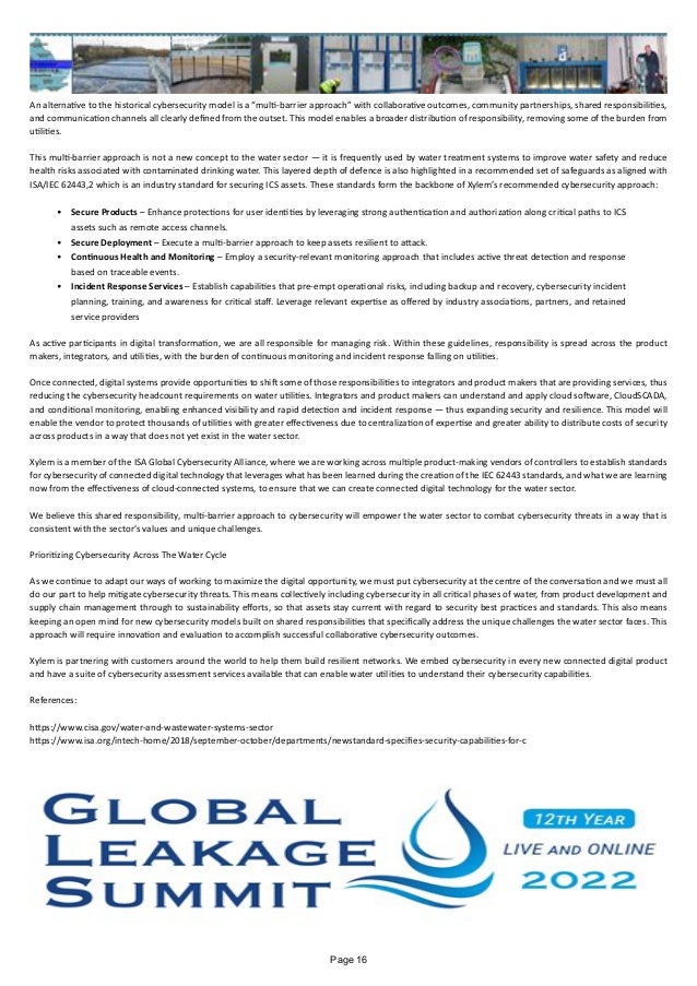 An alternative to the historical cybersecurity model is a “multi-barrier approach” with collaborative outcomes, community partnerships, shared responsibilities,
and communication channels all clearly defined from the outset. This model enables a broader distribution of responsibility, removing some of the burden from
utilities.
This multi-barrier approach is not a new concept to the water sector — it is frequently used by water treatment systems to improve water safety and reduce
health risks associated with contaminated drinking water. This layered depth of defence is also highlighted in a recommended set of safeguards as aligned with
ISA/IEC 62443,2 which is an industry standard for securing ICS assets. These standards form the backbone of Xylem’s recommended cybersecurity approach:
•	 Secure Products – Enhance protections for user identities by leveraging strong authentication and authorization along critical paths to ICS
assets such as remote access channels.
•	 Secure Deployment – Execute a multi-barrier approach to keep assets resilient to attack.
•	 Continuous Health and Monitoring – Employ a security-relevant monitoring approach that includes active threat detection and response
based on traceable events.
•	 Incident Response Services – Establish capabilities that pre-empt operational risks, including backup and recovery, cybersecurity incident
planning, training, and awareness for critical staff. Leverage relevant expertise as offered by industry associations, partners, and retained
service providers
As active participants in digital transformation, we are all responsible for managing risk. Within these guidelines, responsibility is spread across the product
makers, integrators, and utilities, with the burden of continuous monitoring and incident response falling on utilities.
Once connected, digital systems provide opportunities to shift some of those responsibilities to integrators and product makers that are providing services, thus
reducing the cybersecurity headcount requirements on water utilities. Integrators and product makers can understand and apply cloud software, CloudSCADA,
and conditional monitoring, enabling enhanced visibility and rapid detection and incident response — thus expanding security and resilience. This model will
enable the vendor to protect thousands of utilities with greater effectiveness due to centralization of expertise and greater ability to distribute costs of security
across products in a way that does not yet exist in the water sector.
Xylem is a member of the ISA Global Cybersecurity Alliance, where we are working across multiple product-making vendors of controllers to establish standards
for cybersecurity of connected digital technology that leverages what has been learned during the creation of the IEC 62443 standards, and what we are learning
now from the effectiveness of cloud-connected systems, to ensure that we can create connected digital technology for the water sector.
We believe this shared responsibility, multi-barrier approach to cybersecurity will empower the water sector to combat cybersecurity threats in a way that is
consistent with the sector’s values and unique challenges.
Prioritizing Cybersecurity Across The Water Cycle
As we continue to adapt our ways of working to maximize the digital opportunity, we must put cybersecurity at the centre of the conversation and we must all
do our part to help mitigate cybersecurity threats. This means collectively including cybersecurity in all critical phases of water, from product development and
supply chain management through to sustainability efforts, so that assets stay current with regard to security best practices and standards. This also means
keeping an open mind for new cybersecurity models built on shared responsibilities that specifically address the unique challenges the water sector faces. This
approach will require innovation and evaluation to accomplish successful collaborative cybersecurity outcomes.
Xylem is partnering with customers around the world to help them build resilient networks. We embed cybersecurity in every new connected digital product
and have a suite of cybersecurity assessment services available that can enable water utilities to understand their cybersecurity capabilities.
References:
https://www.cisa.gov/water-and-wastewater-systems-sector
https://www.isa.org/intech-home/2018/september-october/departments/newstandard-specifies-security-capabilities-for-c
Page 16
 
