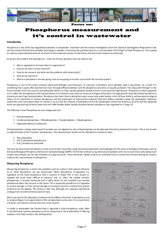 Focus on:
Phosphorus measurement and
it’s control in wastewater
Introduction
Phosphorus is one of the key regulated parameters in wastewater treatment and the newest investigations from the Chemical Investigation Programme in the
UK have shown that the best available technology is capable of removing the pollutant down to a concentration of 0.25mg/L of Total Phosphorus. This is going
to need an unprecedented amount of control of the treatment system so that these ultra-low concentrations are achieved.
So what’s the problem with phosphorus – what are the key questions that we need to ask:
•	 Why is regulated to the level that it is regulated to?
•	 How do we treat it at the moment?
•	 How do we measure and what are the problems with measuring it?
•	 How we do control it?
•	 Where is phosphorus removal going, how are we going to monitor and control the removal system?
Phosphorus is one of the major nutrients along with Nitrogen and Potassium. It is present in fertilisers and is globally used in agriculture. As a result it is
something that is quite often washed into rivers through diffused pollution and the phosphorus becomes an aquatic pollutant. This along with Nitrogen in the
form of nitrate is the root cause of eutrophication which is a major aquatic pollution problem and is a root cause for algal blooms. Phosphorus is often regulated
as it is often the limiting factor with eutrophication as its absence even when an excess of nitrogen will prevent the algal growth. Basically without phosphorus
present you won’t get eutrophication. Phosphorus has been cited as being the major reason why water-bodies in the UK have failed to achieve good ecological
status. So it’s important to remove phosphorus and the practicality of reducing the pollutant load from diffuse pollution makes the wastewater treatment
system the most convenient place to remove it. As a result the removal of phosphorus from the wastewater stream has become a priority and the regulated
levels are approaching 10 times lower that the 1989 Potable Water Quality Standard (where phosphorus was regulated to 2.2mg/L P).
The difficulty is that Phosphates are sub-categorized into:
•	 Orthophosphates
•	 Condensed phosphates – Metaphosphates – Pyrophosphates – Polyphosphates
•	 Organophosphorus compounds
Orthophosphate is always determined if samples are not digested as only orthophosphate can be detected directly by photometric means. This is also known
as determination of the “reactive” phosphorous. The measurement results can be indicated in a variety of ways:
•	 PO4, phosphate
•	 PO₄-P, phosphate-phosphorous
•	 P₂O₅, phosphorus pentoxide
The way we tend to treat phosphorus at the current time is by either using chemical precipitation methodologies (in the main) or biological techniques such as
Enhanced Biological Phosphorus Removal in Activated Sludge (EBPR). The former method using chemical precipitation with iron or aluminium salts being much
simpler and cheaper but has the limitation of using chemicals. These chemicals, ideally, need to be controlled and to control the chemical dosing we need to
measure the concentration of phosphorus.
Measuring Phosphorus
Measuring phosphorus is where the problems start to creep in with special reference
as to “what phosphorus are you measuring?” When phosphorus is regulated it is
regulated to the total phosphorus that is present in water. This is very simple to
regulate but much more difficult to measure and so often the soluble reactive
phosphorous is actually measured and a safety factor for the insoluble non-reactive
phosphorus taken into account in this factor. This is especially possible as it is regulated
to annual average so if the annual average is running to close for comfort then greater
treatment can be applied. The reverse is also true although not a popular operational
strategy from an environmental point of view.
When you look at the laboratory method and the different fractions of phosphorus and
its analysis (figure 1) an appreciation of the complications can be seen. It is a case of pick
a fraction, any fraction and see what you come up with.
In reality in wastewater the fraction that is regulated is total phosphorus, quite often
in the field total reactive phosphorus will be measured as the practicalities of filtering
samples in the field usually is the limiting factor.
Page 17
 