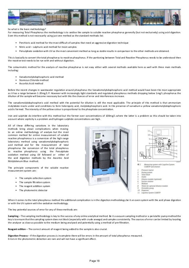 So what is the basic methodology?
For measuring Total Phosphorus the methodology is to oxidise the sample to soluble reactive phosphorus generally (but not exclusively) using acid digestion.
Even this method is not necessarily using just one method as the standard methods list:
•	 Perchloric acid method for the most difficult of samples that need an aggressive digestion technique
•	 Nitric acid – sulphuric acid method for most samples
•	 Persulphate oxidation with UV as the most convenient method as long as stable results in comparison to the other methods are obtained.
This is basically to convert the total phosphorus to reactive phosphorus. If the partioning between Total and Reactive Phosphorus needs to be understood then
the reactive test needs to be run with and without digestion.
The colourmetric method for the analysis of reactive phosphorus is not easy either with several methods available here as well with three main methods
including:
•	 Vanadomolybdophosphoric acid method
•	 Stannous Chloride method
•	 Ascorbic Acid method
Before the recent changes in wastewater regulation around phosphorus the Vanadomolybdophosphoric acid method would have been the most appropriate
as it has a range between 1-20mg/L P. However with increasingly tight standards and regulated phosphorus methods dropping below 1mg/L phosphorus the
dilution of the sample will become necessary but with this the chances of error and interferences increase.
The vanadomolybdophosphoric acid method with the potential for dilution is still the most applicable. The principle of this method is that ammonium
molybdate reacts under acid conditions to form heteropoly acid, molybdophosphoric acid. In the presence of vanadium a yellow vanadomolybdophosphoric
acid is formed. The intensity of the yellow colour is proportional to the phosphate concentration.
Iron and sulphide do interfere with this method but the former over concentrations of 100mg/L where the latter is a problem so this should be taken into
account where septicity is a problem and hydrogen sulphide concentrations are high.
All of these differing variations in the laboratory
methods bring about complications when moving
to an online methodology of analysis but the most
common method for online measurement of soluble
reactive phosphorous is a conversion of the high range
laboratory method using vanadomolybdophosphoric
acid method and for the measurement of total
phosphorus the conversion of the total phosphorus
to reactive phosphorus using the Persulphate
oxidation method using UV followed or either of
the acid digestion methods by the Ascorbic Acid
Molybdenum Blue method.
The principle components of the soluble reactive
measurement system are:
•	 The sample collection system
•	 The sample filtration system
•	 The reagent addition system
•	 The photometric detector
When it comes to the total phosphorus method the additional complication is in the digestion methodology be it an oven system with the acid phase digestion
or with the UV system with the oxidation methodology.
The key potential sources of error for any of these methods are:
Sampling – The sampling methodology is key to the success of any online analytical method. Be it a vacuum sampling method or a peristaltic pump method the
key is to ensure that the sampling system does not block (especially with crude sewage) and samples consistently. The sources of error can be limited by locating
the analyser as close as possible to the medium being analysed and potentially using a method of pre-filtration.
Reagent edition – The correct amount of reagent being added to the sample is also crucial.
Digestion Process – If the digestion process is incomplete there will be errors in the amount of total phosphorus measured.
Errors in the photometric detection are rare and will not have a significant effect.
Page 18
 