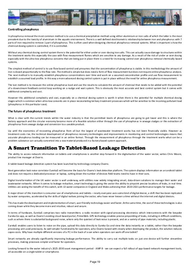 Controlling phosphorus
In phosphorus removal the most common method is to use a chemical precipitation method using either aluminium or iron salts of which the latter is the most
prevalent due to the toxicity of aluminium in the aquatic environment. There is a well defined stoichiometric relationship between iron and phosphorus with 7
parts of iron required to remove 1 part of phosphorus. This is often used when designing chemical phosphorus removal systems. What is important is how the
chemical dosing system is controlled, if it is controlled.
Without any chemical dosing control system there is the potential for either under or over dosing iron salts. This can actually cause damage to structures within
the treatment works this especially the case with flow measurement flumes which are sensitive to any damage. As a result of the risk of under or over dosing
especially with the ultra-low phosphorus consents that are being put in place there is a need for increasing control over phosphorus removal chemically based
systems.
The simplest method of control is to use flow based control and presumes that the concentration of phosphorus is stable. In this methodology the amount of
iron is dosed proportionally to the flow rate. The method is simple but does need a form of flow measurement but does not require online phosphorus analysis.
The next method is to manually establish phosphorus concentrations over time and work on a assumed concentration profile and use flow measurement to
establish a assumed load profile. In this way a more advanced dosing control system is put in place without the need for online phosphorus measurement.
The last method is to measure the online phosphorus load and use the results to calculate the amount of chemical that needs to be added with the potential
of a downstream feedback control loop working on a nudge and wait system. This is obviously the most accurate and best control system but it comes with
additional complexity and cost.
However this additional complexity and cost, especially on a chemical dosing system is worth it when there is the potential for multiple chemical dosing
stages which is common when ultra-low consents are in place necessitating tertiary treatment processes which will be sensitive to the incoming pollutant load
(phosphorus in this particular case).
The future of phosphorus treatment
What is clear with the current trends within the water industry is that the permitted levels of phosphorus are going to get lower and this is where the
factory approach and the circular economy become more of a feasible solution either through the use of phosphorus in sewage sludges or the extraction of
phosphorus from sewage sludge and conversion to a useable product.
Up until the economics of recovering phosphorus from all but the largest of wastewater treatment works has not been financially viable. However as
treatment costs rise, the technical development of phosphorus recovery technologies and improvements in monitoring and control technologies means that
accurate phosphorus loading can be measured in an online format. Through the measurement of phosphorus through the treatment works what can be a
problem substance can actually converted into a raw material produced in a factory-based system approach.
A Smart Transition To Tablet-Based Leakage Detection
The ability to access network information on tablets and smartphones is another step forward in the digitalisation of the water sector, writes Chris Moore,
product line manager at Ovarro.
A tablet-based leakage detection system has been launched by technology company Ovarro.
Next generation leak noise correlator Eureka5 will become the basis for Ovarro's leak detection platform. The system displays information on an android tablet
and does not require a dedicated processor or laptop, cutting down the number of devices field teams need to have in their vans.
Digital transformation of the UK water sector is well underway, with utilities now widely integrating smart, data-driven solutions to manage their water and
wastewater networks. When it comes to leakage reduction, smart technology is giving the sector the ability to pinpoint precise locations of leaks, in real time.
Utilities are seeing the benefit of this switch, with 13 water companies in England and Wales achieving their 2020-2021 performance targets for leakage.
A major driver of this transition is consumer use of smartphones and tablets – nearly everyone uses some kind of digital device, a shift that has been replicated
by water companies, accelerated by the skills of digital natives joining the sector, who have never known a time without the internet and digital devices.
This has made the development and implementation of smart, user-friendly technology easier and faster. At the same time, the cost of these technologies is also
coming down while they become more and intuitive, robust and secure.
In terms of hardware, Eureka5 comprises two radio transmitters: a radio receiver with signal-processing electronics which interconnects with the bespoke
Eureka Go app, as well as Ovarro’s existing cloud-based portal, PrimeWeb. GPS technology enables precise pinpointing of leaks, including in difficult conditions,
such as where there is substantial background noise, where only the quietest of leak noise is present, and on a variety of pipe materials, including plastic.
Eureka5 enables users to listen to noise on the pipe, upload this data directly to Eureka Go and view the data instantly on a tablet, rather than the bespoke
processing unit used previously. As well simpler functionality for operators, who Ovarro liaised with closely when developing the product, the solution reduces
capex costs. Why have multiple different versions of a PC in the back of a van when operators can work off one tablet?
Smart networks are already significantly improving leakage performance. The ability to carry out multiple tasks on just one device will further streamline
processes, making processes simpler and faster for operators.
Looking forward to the water industry’s 2025-2030 asset management period - AMP 8 - we can expect a full rollout of app-based network management tools,
all accessible on a single tablet or smartphone.
Page 19
 