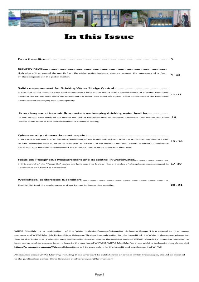 Page 2
In this Issue
WIPAC Monthly is a publication of the Water Industry Process Automation & Control Group. It is produced by the group
manager and WIPAC Monthly Editor, Oliver Grievson. This is a free publication for the benefit of the Water Industry and please feel
free to distribute to any who you may feel benefit. However due to the ongoing costs of WIPAC Monthly a donation website has
been set up to allow readers to contribute to the running of WIPAC & WIPAC Monthly, For those wishing to donate then please visit
https://www.patreon.com/Wipac all donations will be used solely for the benefit and development of WIPAC.
All enquires about WIPAC Monthly, including those who want to publish news or articles within these pages, should be directed 	
to the publications editor, Oliver Grievson at olivergrievson@hotmail.com
From the editor............................................................................................................. 3
Industry news..............................................................................................................
Highlights of the news of the month from the global water industry centred around the successes of a few
of the companies in the global market.
4 - 11
Solids measurement for Drinking Water Sludge Control................................................
In the first of this month's case studies we have a look at the use of solids measurement at a Water Treatment
works in the UK and how solids measurement has been used to relieve a production bottle neck in the treatment
works caused by varying raw water quality
12 -13
How clamp-on ultrasonic flow meters are keeping drinking water healthy....................
In our second case study of the month we look at the application of clamp-on ultrasonic flow meters and there
ability to measure at low flow velocities for chemical dosing.
14
Cybersecurity : A marathon not a sprint........................................................................
In this article we look at the risks of cybersecurity to the water industry and how it is not something that will ever
be fixed overnight and can more be compared to a race that will never quite finish. With the advent of the digital
water industry the cyber-protection of the industry itself is more important than ever
15 - 16
Focus on: Phosphorus Measurement and its control in wastewater..............................
In this revival of the "Focus On" series we have another look on the principles of phosphorus measurement in
wastewater and how it is controlled.
17 -19
Workshops, conferences & seminars............................................................................
The highlights of the conferences and workshops in the coming months. 20 - 21
 