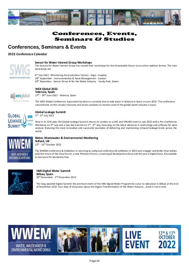 Water, Wastewater & Environmental Monitoring
Telford, UK
12th - 13th October 2022
The WWEM Conference & Exhibition is returning as a physical conference & exhibition in 2022 and is bigger and better than before
with the return of the Flow Forum, a new Pollution Forum, a Learning & Development Zone and this year a Digital Zone. All available
to everyone for absolutely free.
Sensor for Water Interest Group Workshops
The Sensors for Water Interest Group has moved their workshops for the foreseeable future to an online webinar format. The next
workshops are
6th July 2022 - Monitoring the production Factory - Vega - Crawley
28th September - Instrumentation & Asset Management - London
30th November - Sensor Driver AI for the Water Industry - Sandy Park, Exeter
WEX Global 2022
Valencia, Spain
27th - 29th June 2022 - Valencia, Spain
The WEX Global Conference. Sponsored by Idrica is currently due to take place in Valencia in Spain in June 2022. The conference
concentrates on the circular economy and smart solutions to resolve some of the global water industry's issues
Global Leakage Summit
5th - 6th July 2022
Now in its 12th year, the Global Leakage Summit returns to London as a LIVE and ONLINE event in July 2022 with a Pre-Conference
Workshop on 4th July and a two day Summit on 5th - 6th July, focussing on the latest advances in technology and software for data
analysis featuring the most innovative and successful examples of delivering and maintaining reduced leakage levels across the
world.
IWA Digital Water Summit
Bilbao, Spain
29th November - 2nd December 2022
The long awaited Digital Summit the premium event of the IWA Digital Water Programme is due to take place in Bilbao at the end
of November 2022. Four days of discussion about the Digital Transformation of the Water Industry....what is not to love.
Page 20
Conferences, Events,
Seminars & Studies
Conferences, Seminars & Events
2022 Conference Calendar
 