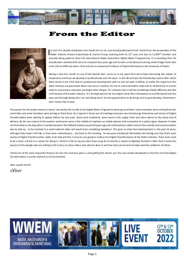 Page 3
From the Editor
	 		 	
Its a bit of a double celebration this month for me on a personal/professional level. Firstly from the perspective of the
Water Industry Process Automation & Control Group reaching both its 11th year and also its 11,000th member and
secondly being asked to Chair the International Water Association Digital Water Programmme. It`s something that I've
actually been involved with since its inception four years ago and its been a real pleasure serving under Dragan Savic who
is the CEO at KWR and when I first met him an esteemed Professor of Hydroinformatics at the University of Exeter.
Having a chat this month on one of the boards that I serve on in my spare time we've been discussing the subject of
competence and how we develop as professionals over the years. In the UK we have the Chartership system after which
there seems to be a full stop on professional development with no real set path to follow. In reality the majority in the
water industry are passionate about one area or another. For me its instrumentation, data and its relationship to control
systems and process operation (amongst other things). For someone else it will be something entirely different and that
is the beauty of the water industry. It is through passion for my subject areas that I have grown as a professional over the
years and through being who I am and doing what I do the opportunities to do things and to grow develop. Sometimes I
wish I knew how to stop.
The passion for the water industry is what I saw earlier this month at the Digital Water Programme steering committee. Some members were retiring from the
committee and some members were joining as fresh faces. As is typical in these sort of meetings everyone was introducing themselves and stories of Digital
Transformation were starting to appear before my very eyes. Some were academics, some were in the supply chain and some where on the sharp end of
delivery. By the very nature of the modern world some were in the middle of nowhere on mobile phones with somewhat of a spotty signal. However it made
me think back to the days when I worked abroad in the Falkland Islands around 20 years ago and mobile phones didn't exist (in the islands) and communication
was by dial-up - to be involved in a multi-national video call would have something fantastical. This goes to show that developments in the past 20 years,
although they haven't felt like it, have been revolutionary.....but back to the meeting. As everyone introduced themselves the feeling was that there were
stories of Digital Transformation ready to be told and this is how we are going to achieve the Digital Transformation of the Water Industry. There does need
to be a need, a driver or a reason for doing it. I think it is fair to say you don't have to go far to look for a reason to Digitally Transform. After that it needs the
passion of the people who are willing to tell a story, to show others how they've done it and how that can be done to help solve the problems of others.
I think one of the most important thing to do over the next two years is start getting the stories out, the case studies developed so that the tool that Digital
Transformation is can be realised to its full potential.
Have a good month
Oliver
 