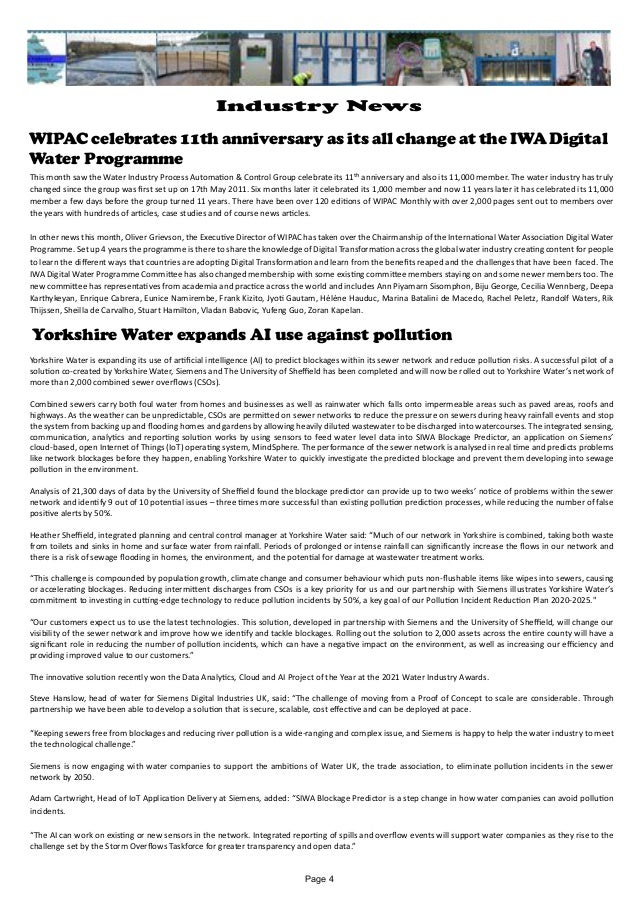 WIPAC celebrates 11th anniversary as its all change at the IWA Digital
Water Programme
This month saw the Water Industry Process Automation & Control Group celebrate its 11th anniversary and also its 11,000 member. The water industry has truly
changed since the group was first set up on 17th May 2011. Six months later it celebrated its 1,000 member and now 11 years later it has celebrated its 11,000
member a few days before the group turned 11 years. There have been over 120 editions of WIPAC Monthly with over 2,000 pages sent out to members over
the years with hundreds of articles, case studies and of course news articles.
In other news this month, Oliver Grievson, the Executive Director of WIPAC has taken over the Chairmanship of the International Water Association Digital Water
Programme. Set up 4 years the programme is there to share the knowledge of Digital Transformation across the global water industry creating content for people
to learn the different ways that countries are adopting Digital Transformation and learn from the benefits reaped and the challenges that have been faced. The
IWA Digital Water Programme Committee has also changed membership with some existing committee members staying on and some newer members too. The
new committee has representatives from academia and practice across the world and includes Ann Piyamarn Sisomphon, Biju George, Cecilia Wennberg, Deepa
Karthykeyan, Enrique Cabrera, Eunice Namirembe, Frank Kizito, Jyoti Gautam, Hélène Hauduc, Marina Batalini de Macedo, Rachel Peletz, Randolf Waters, Rik
Thijssen, Sheilla de Carvalho, Stuart Hamilton, Vladan Babovic, Yufeng Guo, Zoran Kapelan.
Yorkshire Water expands AI use against pollution
Yorkshire Water is expanding its use of artificial intelligence (AI) to predict blockages within its sewer network and reduce pollution risks. A successful pilot of a
solution co-created by Yorkshire Water, Siemens and The University of Sheffield has been completed and will now be rolled out to Yorkshire Water’s network of
more than 2,000 combined sewer overflows (CSOs).
Combined sewers carry both foul water from homes and businesses as well as rainwater which falls onto impermeable areas such as paved areas, roofs and
highways. As the weather can be unpredictable, CSOs are permitted on sewer networks to reduce the pressure on sewers during heavy rainfall events and stop
the system from backing up and flooding homes and gardens by allowing heavily diluted wastewater to be discharged into watercourses. The integrated sensing,
communication, analytics and reporting solution works by using sensors to feed water level data into SIWA Blockage Predictor, an application on Siemens’
cloud-based, open Internet of Things (IoT) operating system, MindSphere. The performance of the sewer network is analysed in real time and predicts problems
like network blockages before they happen, enabling Yorkshire Water to quickly investigate the predicted blockage and prevent them developing into sewage
pollution in the environment.
Analysis of 21,300 days of data by the University of Sheffield found the blockage predictor can provide up to two weeks’ notice of problems within the sewer
network and identify 9 out of 10 potential issues – three times more successful than existing pollution prediction processes, while reducing the number of false
positive alerts by 50%.
Heather Sheffield, integrated planning and central control manager at Yorkshire Water said: “Much of our network in Yorkshire is combined, taking both waste
from toilets and sinks in home and surface water from rainfall. Periods of prolonged or intense rainfall can significantly increase the flows in our network and
there is a risk of sewage flooding in homes, the environment, and the potential for damage at wastewater treatment works.
“This challenge is compounded by population growth, climate change and consumer behaviour which puts non-flushable items like wipes into sewers, causing
or accelerating blockages. Reducing intermittent discharges from CSOs is a key priority for us and our partnership with Siemens illustrates Yorkshire Water’s
commitment to investing in cutting-edge technology to reduce pollution incidents by 50%, a key goal of our Pollution Incident Reduction Plan 2020-2025."
“Our customers expect us to use the latest technologies. This solution, developed in partnership with Siemens and the University of Sheffield, will change our
visibility of the sewer network and improve how we identify and tackle blockages. Rolling out the solution to 2,000 assets across the entire county will have a
significant role in reducing the number of pollution incidents, which can have a negative impact on the environment, as well as increasing our efficiency and
providing improved value to our customers.”
The innovative solution recently won the Data Analytics, Cloud and AI Project of the Year at the 2021 Water Industry Awards.
Steve Hanslow, head of water for Siemens Digital Industries UK, said: “The challenge of moving from a Proof of Concept to scale are considerable. Through
partnership we have been able to develop a solution that is secure, scalable, cost effective and can be deployed at pace.
“Keeping sewers free from blockages and reducing river pollution is a wide-ranging and complex issue, and Siemens is happy to help the water industry to meet
the technological challenge.”
Siemens is now engaging with water companies to support the ambitions of Water UK, the trade association, to eliminate pollution incidents in the sewer
network by 2050.
Adam Cartwright, Head of IoT Application Delivery at Siemens, added: “SIWA Blockage Predictor is a step change in how water companies can avoid pollution
incidents.
“The AI can work on existing or new sensors in the network. Integrated reporting of spills and overflow events will support water companies as they rise to the
challenge set by the Storm Overflows Taskforce for greater transparency and open data.”
Page 4
Industry News
 
