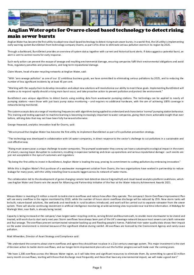 Anglian Water opts for Ovarro cloud based technology to detect rising
main sewer bursts
Anglian Water has become the first utility to adopt new cloud-based technology to detect rising main sewer bursts. In a world-first, the UK utility is implementing
early-warning system BurstDetect from technology company Ovarro, as part of its drive to eliminate serious pollution events in its region by 2025.
Through a dashboard, BurstDetect provides an overview of system status together with current and historical burst alerts. If data suggests a potential burst, an
alert is sent to control rooms for early response.
Such early action can prevent the escape of sewage and resulting environmental damage, ensuring companies fulfil their environmental obligations and avoid
fines, regulatory penalties and prosecutions, and long-term reputational damage.
Claire Moore, head of water recycling networks at Anglian Water, said:
“With ‘zero sewage pollution’ as one of our 12 ambitious business goals, we have committed to eliminating serious pollutions by 2025, and to reducing the
number of less significant incidents by at least 45 per cent.
“Working with the supply chain to develop innovation and adopt new solutions will revolutionise our ability to meet these goals. Implementing BurstDetect will
enable us to respond rapidly should a rising main burst occur, and take proactive action to prevent pollution and protect the environment.”
BurstDetect uses unique algorithms to detect bursts using existing data from wastewater pumping stations. The technology can be applied to nearly all
pumping stations –even those with just basic pump status monitoring – and requires no additional hardware, with the aim of achieving 100% coverage in
networks being monitored.
The system accepts data at a range of monitoring frequencies with algorithms being applied to understand and characterise ‘normal’ pumping station behaviour.
This training and testing approach to machine learning is becoming increasingly important to water companies, giving them more actionable insight than ever
before, utilising data that may not have been fully harnessed otherwise.
George Heywood, analytics innovation lead for Ovarro, said:
“We are proud that Anglian Water has become the first utility to implement BurstDetect as part of its pollution prevention strategy.
“The technology was developed in collaboration with UK water companies, in direct response to the sector’s challenge to cut pollutions in a sustainable and
cost-effective way.
“Rising main sewers pose a unique challenge to water companies. The pumped wastewater they convey can have a catastrophic ecological impact in the event
of a burst, causing major disruption to customers, resulting in expensive tankering and clean-up operations and serious reputational damage - such events are
just not acceptable in the eyes of customers and regulators.
“By being the first utility to invest in BurstDetect, Anglian Water is leading the way, proving its commitment to cutting pollutions by embracing innovation.”
While this is Anglian Water’s first purchase of a wastewater management solution from Ovarro, the two organisations have worked in partnership to reduce
leakage for many years, with the utility installing Ovarro acoustic loggers across its network of water mains.
The collaboration led to the development of game-changing remote leak detection device Enigma3hyQ and cloud-based analytics platform LeakVision, which
saw Anglian Water and Ovarro win the award for Alliancing and Partnership Initiative of the Year at the Water Industry Achievement Awards 2021.
Wessex Water is investing £3 million a month to tackle storm overflows and reduce how often they operate. The company’s Storm Overflows Improvement Plan
will see every overflow in the region monitored by 2023, while the number of hours storm overflows discharge will be reduced by 25%. New storm tanks will
be built; nature-based solutions, like wetlands and reed-beds in rural locations introduced; and work will be carried out to separate rainwater from the sewer
system. There will also be continuing investment in artificial intelligence monitoring at wild swimming sites to provide near real time information. A WebApp for
Warleigh Weir, near Bath, is already being tested.
Capacity is being increased at the company’s two largest water recycling centres, serving Bristol and Bournemouth, to enable more stormwater to be stored and
treated, with work due to start early next year. Storm overflows have always been part of the UK’s sewerage network because most sewers carry both rainwater
and foul sewage. The overflows prevent contaminated rainwater backing up and flooding people’s homes. Published river water quality data shows their impact
on the water environment is minimal because of the significant dilution during rainfall. All overflows are licensed by the Environment Agency and rarely cause
pollution.
Matt Wheeldon, Director of Asset Strategy and Compliance said:
“We understand the concerns about storm overflows and agree they should have no place in a 21st century sewerage system. This major investment is the start
of decisive action to tackle storm overflows, and our longer-term improvement plan sets out the further progress we will make over the coming years.
“We have 1,300 overflows across the Wessex Water region, so it will take time and significant resources to eliminate them. By committing to spend £3 million
every month on overflows, starting with those that discharge most frequently and those that have any environmental impact, we will make a good start.”
Page 5
 