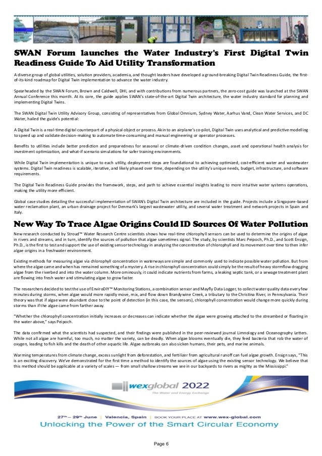 SWAN Forum launches the Water Industry's First Digital Twin
Readiness Guide To Aid Utility Transformation
A diverse group of global utilities, solution providers, academia, and thought leaders have developed a ground-breaking Digital Twin Readiness Guide, the first-
of-its-kind roadmap for Digital Twin implementation to advance the water industry.
Spearheaded by the SWAN Forum, Brown and Caldwell, DHI, and with contributions from numerous partners, the zero-cost guide was launched at the SWAN
Annual Conference this month. At its core, the guide applies SWAN’s state-of-the-art Digital Twin architecture, the water industry standard for planning and
implementing Digital Twins.
The SWAN Digital Twin Utility Advisory Group, consisting of representatives from Global Omnium, Sydney Water, Aarhus Vand, Clean Water Services, and DC
Water, hailed the guide’s potential:
A Digital Twin is a real-time digital counterpart of a physical object or process. Akin to an airplane’s co-pilot, Digital Twin uses analytical and predictive modelling
to speed up and validate decision-making to automate time-consuming and manual engineering or operator processes.
Benefits to utilities include better prediction and preparedness for seasonal or climate-driven condition changes, asset and operational health analysis for
investment optimization, and what-if scenario simulations for safer training environments.
While Digital Twin implementation is unique to each utility, deployment steps are foundational to achieving optimized, cost-efficient water and wastewater
systems. Digital Twin readiness is scalable, iterative, and likely phased over time, depending on the utility’s unique needs, budget, infrastructure, and software
requirements.
The Digital Twin Readiness Guide provides the framework, steps, and path to achieve essential insights leading to more intuitive water systems operations,
making the utility more efficient.
Global case studies detailing the successful implementation of SWAN’s Digital Twin architecture are included in the guide. Projects include a Singapore-based
water reclamation plant, an urban drainage project for Denmark’s largest wastewater utility, and several water treatment and network projects in Spain and
Italy.
New Way To Trace Algae Origins Could ID Sources Of Water Pollution
New research conducted by Stroud™ Water Research Centre scientists shows how real-time chlorophyll sensors can be used to determine the origins of algae
in rivers and streams, and in turn, identify the sources of pollution that algae sometimes signal. The study, by scientists Marc Peipoch, Ph.D., and Scott Ensign,
Ph.D., is the first to test and support the use of existing sensor technology in analyzing the concentration of chlorophyll and its movement over time to then infer
algae origins in a freshwater environment.
Existing methods for measuring algae via chlorophyll concentration in waterways are simple and commonly used to indicate possible water pollution. But from
where the algae came and when has remained something of a mystery. A rise in chlorophyll concentration could simply be the result of heavy stormflow dragging
algae from the riverbed and into the water column. More ominously, it could indicate nutrients from farms, a leaking septic tank, or a sewage treatment plant
are flowing into fresh water and stimulating algae to grow faster.
The researchers decided to test the use of EnviroDIY™ Monitoring Stations, a combination sensor and Mayfly Data Logger, to collect water quality data every few
minutes during storms, when algae would more rapidly move, mix, and flow down Brandywine Creek, a tributary to the Christina River, in Pennsylvania. Their
theory was that if algae were abundant close to the point of detection (in this case, the sensors), chlorophyll concentration would change more quickly during
storms than if the algae came from farther away.
“Whether the chlorophyll concentration initially increases or decreases can indicate whether the algae were growing attached to the streambed or floating in
the water above,” says Peipoch.
The data confirmed what the scientists had suspected, and their findings­were published in the peer-reviewed journal Limnology and Oceanography Letters.
While not all algae are harmful, too much, no matter the variety, can be deadly. When algae blooms eventually die, they feed bacteria that rob the water of
oxygen, leading to fish kills and the death of other aquatic life. Algae outbreaks can also sicken humans, their pets, and marine animals.
Warming temperatures from climate change, excess sunlight from deforestation, and fertilizer from agricultural runoff can fuel algae growth. Ensign says, “This
is an exciting discovery. We’ve demonstrated for the first time a method to identify the sources of algae using the existing sensor technology. We believe that
this method should be applicable at a variety of scales — from small shallow streams we see in our backyards to rivers as mighty as the Mississippi.”
Page 6
 