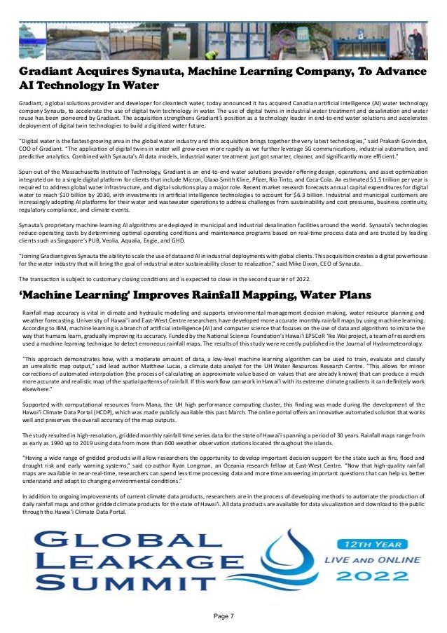 Gradiant Acquires Synauta, Machine Learning Company, To Advance
AI Technology In Water
Gradiant, a global solutions provider and developer for cleantech water, today announced it has acquired Canadian artificial intelligence (AI) water technology
company Synauta, to accelerate the use of digital twin technology in water. The use of digital twins in industrial water treatment and desalination and water
reuse has been pioneered by Gradiant. The acquisition strengthens Gradiant’s position as a technology leader in end-to-end water solutions and accelerates
deployment of digital twin technologies to build a digitized water future.
“Digital water is the fastest-growing area in the global water industry and this acquisition brings together the very latest technologies,” said Prakash Govindan,
COO of Gradiant. “The application of digital twins in water will grow even more rapidly as we further leverage 5G communications, industrial automation, and
predictive analytics. Combined with Synauta’s AI data models, industrial water treatment just got smarter, cleaner, and significantly more efficient.”
Spun out of the Massachusetts Institute of Technology, Gradiant is an end-to-end water solutions provider offering design, operations, and asset optimization
integrated on to a single digital platform for clients that include Micron, Glaxo Smith Kline, Pfizer, Rio Tinto, and Coca-Cola. An estimated $1.5 trillion per year is
required to address global water infrastructure, and digital solutions play a major role. Recent market research forecasts annual capital expenditures for digital
water to reach $10 billion by 2030, with investments in artificial intelligence technologies to account for $6.3 billion. Industrial and municipal customers are
increasingly adopting AI platforms for their water and wastewater operations to address challenges from sustainability and cost pressures, business continuity,
regulatory compliance, and climate events.
Synauta’s proprietary machine learning AI algorithms are deployed in municipal and industrial desalination facilities around the world. Synauta’s technologies
reduce operating costs by determining optimal operating conditions and maintenance programs based on real-time process data and are trusted by leading
clients such as Singapore’s PUB, Veolia, Aqualia, Engie, and GHD.
“JoiningGradiantgivesSynautatheabilitytoscaletheuseofdataandAIinindustrialdeploymentswithglobalclients.Thisacquisition createsadigitalpowerhouse
for the water industry that will bring the goal of industrial water sustainability closer to realization,” said Mike Dixon, CEO of Synauta.
The transaction is subject to customary closing conditions and is expected to close in the second quarter of 2022.
‘Machine Learning' Improves Rainfall Mapping, Water Plans
Rainfall map accuracy is vital in climate and hydraulic modeling and supports environmental management decision making, water resource planning and
weather forecasting. University of Hawaiʻi and East-West Centre researchers have developed more accurate monthly rainfall maps by using machine learning.
According to IBM, machine learning is a branch of artificial intelligence (AI) and computer science that focuses on the use of data and algorithms to imitate the
way that humans learn, gradually improving its accuracy. Funded by the National Science Foundation’s Hawaiʻi EPSCoR ʻIke Wai project, a team of researchers
used a machine learning technique to detect erroneous rainfall maps. The results of this study were recently published in the Journal of Hydrometeorology.
“This approach demonstrates how, with a moderate amount of data, a low-level machine learning algorithm can be used to train, evaluate and classify
an unrealistic map output,” said lead author Matthew Lucas, a climate data analyst for the UH Water Resources Research Centre. “This allows for minor
corrections of automated interpolation (the process of calculating an approximate value based on values that are already known) that can produce a much
more accurate and realistic map of the spatial patterns of rainfall. If this workflow can work in Hawaiʻi with its extreme climate gradients it can definitely work
elsewhere.”
Supported with computational resources from Mana, the UH high performance computing cluster, this finding was made during the development of the
Hawaiʻi Climate Data Portal (HCDP), which was made publicly available this past March. The online portal offers an innovative automated solution that works
well and preserves the overall accuracy of the map outputs.
The study resulted in high-resolution, gridded monthly rainfall time series data for the state of Hawaiʻi spanning a period of 30 years. Rainfall maps range from
as early as 1990 up to 2019 using data from more than 600 weather observation stations located throughout the islands.
“Having a wide range of gridded products will allow researchers the opportunity to develop important decision support for the state such as fire, flood and
drought risk and early warning systems,” said co-author Ryan Longman, an Oceania research fellow at East-West Centre. “Now that high-quality rainfall
maps are available in near-real-time, researchers can spend less time processing data and more time answering important questions that can help us better
understand and adapt to changing environmental conditions.”
In addition to ongoing improvements of current climate data products, researchers are in the process of developing methods to automate the production of
daily rainfall maps and other gridded climate products for the state of Hawaiʻi. All data products are available for data visualization and download to the public
through the Hawaiʻi Climate Data Portal.
Page 7
 