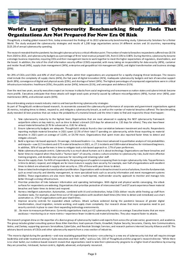 World's Largest Cybersecurity Benchmarking Study Finds That
Organizations Are Not Prepared For New Era Of Risk
ThoughtLab, a leading global research firm, today announced the findings of its 2022 cybersecurity benchmarking study, Cybersecurity Solutions for a Riskier
World. The study analyzed the cybersecurity strategies and results of 1,200 large organizations across 14 different sectors and 16 countries, representing
$125.2B of annual cybersecurity spending.
Theresearchrevealedthatthepandemichasbroughtcybersecuritytoacriticalinflectionpoint.Thenumberofmaterialbreachesrespondentssufferedrose20.5%
from 2020 to 2021, and cybersecurity budgets as a percentage of firms’ total revenue jumped 51%, from 0.53% to 0.80%. During that time, cybersecurity became
a strategic business imperative, requiring CEOs and their management teams to work together to meet the higher expectations of regulators, shareholders, and
the board. In addition, the role of the chief information security officer (CISO) expanded, with many taking on responsibility for data security (49%), customer
and insider fraud (44%), supply chain management (34%), enterprise and geopolitical risk management (30%), and digital transformation and business strategy
(29%).
Yet 29% of CEOs and CISOs and 40% of chief security officers admit their organizations are unprepared for a rapidly changing threat landscape. The reasons
cited include the complexity of supply chains (44%), the fast pace of digital innovation (41%), inadequate cybersecurity budgets and lack of executive support
(both 28%), convergence of digital and physical assets (25%), and shortage of talent (24%). The highest percentages of unprepared organizations were in critical
infrastructure industries: healthcare (35%), the public sector (34%), telecoms (31%), and aerospace and defence (31%).
Over the next two years, security executives expect an increase in attacks from social engineering and ransomware as nation-states and cybercriminals become
more prolific. Executives anticipate that these attacks will target weak spots primarily caused by software misconfigurations (49%), human error (40%), poor
maintenance (40%), and unknown assets (30%).
Ground-breaking analysis reveals industry metrics and best-performing cybersecurity strategies
As part of ThoughtLab’s evidence-based research, its economists assessed the cybersecurity performance of corporate and government organizations against
26 metrics, including times to detect, respond to, and mitigate a cybersecurity breach, as well as the number of material breaches suffered. The benchmarking
study revealed 10 best practices that can reduce the probability of a material breach and the time it takes to find and respond to those that happen:
1.	 Take cybersecurity maturity to the highest level. Organizations that are most advanced in applying the NIST cybersecurity framework
outperform others on key metrics, such as time to detect a breach (119 days for advanced vs. 132 days for others). They also have fewer
annual material breaches (0.76 for advanced vs. 0.81 for others).
2.	 Ensure cybersecurity budgets are adequate. ThoughtLab’s analysis found a clear correlation between investment and results. Respondents
reporting multiple material breaches in 2021 spent 12.3% of their total IT spending on cybersecurity, while those reporting no material
breaches in 2021 spent an average of 12.8%, or $4.7M more. Organizations that spent more also reported faster times to detect and
mitigate a breach.
3.	 Build a rigorous risk-based approach. On average, risk-based leaders—i.e., those most advanced in quantitative analysis of risk probabilities
and impacts—saw 22.5 incidents and 0.75 material breaches in 2021, vs. 27.1 incidents and 0.88 material breaches for risk-based beginners.
In addition, 50% of top performers in time to mitigate took a risk-based approach vs. 17% of poor performers.
4.	 Make cybersecurity people centric. Cybersecurity is as much about humans as it is about technology. Organizations see fewer breaches and
faster times to respond when they build a “human layer” of security, create a culture sensitive to cybersecurity risks, build more effective
training programs, and develop clear processes for recruiting and retaining cyber staff.
5.	 Secure the supply chain. For 44% of respondents, the growing use of suppliers is exposing them to major cybersecurity risks. Top performers
in time to detect, respond, and mitigate are far more mature in supply chain security. For example, over half of organizations with excellent
times to detect are advanced in supply chain security vs. 25% of those with poor times to detect.
6.	 Drawonlatesttechnologiesbutavoidproductproliferation.Organizationswithnobreachesinvestinamixofsolutions,fromthefundamentals
such as email security and identity management, to more specialized tools such as security information and event management systems
(SIEMs). These organizations are also more likely to take a multi-layered, multi-vendor security approach to monitor and manage risks
better through a strong infrastructure.
7.	 Prioritize protection of links between information and operating technologies. With digital and physical worlds converging, the attack
surfaces for respondents are widening. Organizations that prioritize protection of interconnected IT and OT assets experience fewer material
breaches and faster times to detect and respond.
8.	 Harness intelligent automation. Automation, combined with AI and orchestration, helps CISOs deliver results while freeing up staff from
mundane tasks. For example, about three out of 10 organizations with excellent dwell times (the time to detect and remediate) use smart
automation vs. 17% of organizations with poor dwell times.
9.	 Improve security controls for expanded attack surfaces. Attack surfaces widened during the pandemic because of greater digital
transformation, cloud migration, remote working, and supply chain complexity. Our research shows that more companies need to put
security controls in place to cover their expanding technology environments.
10.	. Do more to measure performance. Currently organizations track just 4.2 cybersecurity metrics on average. Executive teams that are more
assiduous—monitoring six or more metrics—experience fewer incidents and material breaches. They also respond faster to attacks.
The research program drew on the expertise of a diverse group of cybersecurity leaders and experts from across the private sector, government, and academia.
The group includes global consulting sponsor Booz Allen Hamilton; lead sponsors Elastic, KnowBe4, Skybox Security, Securonix, Claroty, Axis Communications,
Votiro, and Zenkey; supporting sponsors ServiceNow, CyberCube, and Resolute Strategic Services; and research partners Internet Security Alliance and ISF. The
advisory board consists of CISOs and other cybersecurity experts from a cross-section of industries.
“The move to digital during the pandemic—and now escalating geopolitical tensions—are ushering in a new era of cybersecurity risk that will require stronger
leadership and wider teamwork among C-Suite executives and their staffs,” said Lou Celi, CEO of ThoughtLab and the program’s research director. “While there
is no silver bullet, our evidence-based research reveals that organizations need to take their cybersecurity programs to a higher level of excellence by ensuring
they are proactive, risk-based, human-centric, digitally advanced, and properly resourced.
Page 9
 