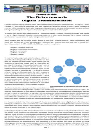 Feature Article:
The Drive towards
Digital Transformation
It seems that everywhere that you go in the Water Industry at the current time somebody is talking about Digital Transformation…..or if we go back 5 minutes
it was Water 4.0…..and 10 minutes ago (it seems) it was “Smart Water,” these are all very well used buzz words that the industry is destined to think about for
a short-term and then promptly forget about. In reality though, we as an industry, have been hit by a number of different concepts for a number of different
technological aspects for a good number of years now. For almost as long we have had a term for all of this, “widgets.”
The number of times I have heard people in water companies say “I’m not interested in widgets, I’m interested in solutions to my challenges,” shows that there
is a need for a “Digitally Transformed” Industry but at the moment we need to bring the industry together to understand what the challenges are, what the
applications are and how we can collaborate together to bring around this “transformation.”
So let us go back and define what this “concept” actually is. Whatever we choose to call it the original definition of a “Digitally Transformed Smart Water
Industry” seems to be based upon the SWAN Layers diagram which is loosely based upon a combination of the Purdue Model and/or the OSI model of ICT
system that was developed in the 1970’s and 1980’s. In the SWAN Layers model there is everything from
Layer 1 which is the physical infrastructure
Layer 2 which is instrumentation & control systems
Layer 3 which is communication
Layer 4 which is visualisation
Layer 5 which is analytics
The model itself is a technological based model which is layered and there is an
argument that it should by pyramidical reflecting the fact that the layer above
cannot work without the layer below. So there is no point monitoring a pipe with
instruments if the pipe isn’t there. The Water Industry has a history of being very
good at Layer 1 with decades of infrastructure-based programmes of investment.
From layer 2 above the Smart Water Industry really starts. Layers 2 & 3 is an area
that the Water Industry has mixed results with good strategy in some areas and
challenges in other areas. The importance of Layer 2 is the fact that the instruments
and sensors that the water industry uses produce data and it is in data that at
least the majority of the smart water industry comes to fruition as data leads to
information and information leads to insight and situational awareness. It is through
situational awareness that the water industry can understand the performance of
the systems that it operates and make informed decisions. What is key though is
that the data that forms the basis of the informed decision is right as otherwise we
end up with the situation that was highlighted in the 1950’s by the American Army
mathematician William Mellin which is of course “Garbage In Garbage Out.”
This is the technological solution and underpinning the Swan Layers are the elements
of people and processes as the technological solution is worthless if there aren’t the people understand and operate it and the processes to maintain it. The
modification that has suggested to the SWAN Layers is that the people and (business) processes be incorporate whereas in reality they are part of each and
every layer. For example for instrumentation if we, as an industry, don’t incorporate a process into instrumentation then a resistance to its effective use creeps
in and the industry ends up in the situation where it is Data Rich Information Poor (DRIP) as the data tends not to be utilised to its full effect. However, if a
process is followed that identifies the need in terms of information then the data is valued and its utilised. With the value of data comes the need for the
business process which in turn leads to the people skills to maintain the data being in place and the processes to make sure that the data is correct.
From this we can derive the first step that any company, especially the water companies, should take in order to Digitally Transform. This first step is not
technologically based but is in fact people-based insofar as it has it roots in stakeholder engagement as it is to identify the informational needs of the organisation
based upon the various business processes in terms of regulatory and financial drivers including such as aspects as compliance, operational efficiency and
customer service just to name three of the most important aspects.
So, where is the industry right now with its Digital Transformation? Some areas are actually quite far advanced for both political and financial reasons with the
most developed solutions around smart water networks which helps the water companies to manage both non-revenue water and per capita consumption.
Programmes of meter verifications and maintenance are commonly delivered by external specialist companies are utilised by the leading water companies to
make sure that the data is correct to enable identification of areas of unusual consumption using DMAs. More innovative companies are taking on the Dynamic
DMA approach as well which relies on instrumentation to manage the system along with a high end platform for data visualisation techniques. Advanced
Pressure Management of the system to limit losses are also commonplace which is a solution that in reality covers Layers 2 – 5 inclusive. These are the successful
technological solutions that have delivered as part of the “Smart Water Industry.” On top of this Smart Water Meters together with techniques such as social
engineering are also delivering savings across the industry with reductions of 15-18% non-revenue water commonplace and an 8% reduction in PCC noted in
case studies. Within the next Asset Management Period (AMP) these techniques, if not already utilised, are bound to start being utilised moving forward in
Figure 1:The Instrumentation Life-Cycle is the centre of Level 2 and the Smart Water
Industry
Page 12
 
