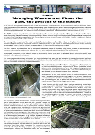 In the next Asset Management Period between 2020 and 2025 the investment in wastewater flow is at an unprecedented level as the industry is set to address
issues around the flow to full treatment at wastewater treatment works as part of the Environment Agency’s Water Industry National Environment Programme
(WINEP). The programme is in essence part of a wider strategy by the Environment Agency designed to manage wastewater flows in the wastewater system. In
essence this programme started in 2005 with the regulation of wastewater flow monitoring under the Monitoring Certification Scheme (MCERTS).
The MCERTS scheme was designed to bring data quality into wastewater flow measurement by the inspection and management of wastewater flow meters.
When this quality of flow measurement was instigated it highlighted a problem within the industry surrounding compliance of treatment works in line with the
dry weather flow. Through good data quality the issue of consenting due to normal domestic flows was highlighted and this led to a re-adjustment of a large
number of dry weather consents in AMP 5 (2010-15).
The next stage in the management of flow was all around spills from combined storm overflows (CSOs) and was set off by Richard Benyon and his famous
direction to the Water & Sewerage Companies to monitor the vast majority of CSO’s by 2020. This has led to a large programme of event duration monitoring
across the water industry in order to effectively manage discharges to the environment from the wastewater network.
This hasn’t addressed all of the problems with the management of wastewater flows in the wastewater system and this has led to the third programme of
monitoring and control which has been raised under the 2019 Price Review and is set to address the problem of flow to full treatment.
Its probably at this point that its good to address some of the technical terms in terms of flow within the wastewater network and treatment systems which
collectively makes up the wastewater system.
The first term is something referred to as Formula “A” this, historically, has been what sewers have been designed to and is sometimes referred to as six times
the dry weather flow as this is a rough approximation. Formula A is the overflow setting for a CSO and is normally calculated as 1360 times the population plus
twice the trade effluent concentration plus the dry weather flow
The second term the dry weather flow and as the name suggest this is the basic inputs into
the system from domestic customers, infiltration into the network and any trade effluent
customers. It has historically been defined as the flow that passes through a treatment
works after seven consecutive dry days not including a bank holiday but more recently has
been defined as the 20th percentile of the flow during anyone year.
The third term is the flow to full treatment which is the overflow setting for the storm
weir at a wastewater treatment works, i.e. the flow which must be passed forward before
a works overflows to the storm tanks in conditions that are either due to storms or snow
melt. This traditionally has been set at three times that of the dry weather flow although
this ratio between FFT and DWF has changed over the years.
It is the erosion of this ratio that has cased a driver for investment in the next asset
management period. The FFT to DWF ratio is in reality a function of how fast a wastewater
catchment reacts to a storm event. A catchment where all of the flows arrive at the
treatment works relatively quickly needs a high ratio as opposed to a catchment which is
more balanced with a large number of sustainable urban drainage solutions would require
a much lower ratio. Within the next asset management period the work that is going to be
done around the management of flow to full treatment is set to change the way that the
industry operates as it invest between £1-2 billion. So what is this investment programme
about?
The programme is split into three main areas. Firstly two monitoring drivers which
are set to see flow meters installed, where they aren’t already, at a point of the
treatment works downstream of the storm split in addition to event duration
monitors which are set to monitor spills to and from storm water tanks. The next
driver is an investigation driver which identified the problem that two retrofit flow
monitoring under the monitoring driver maybe, in some cases, incredibly expensive
as whole structures are modified or in some cases rebuilt and so is set to investigate
the feasibility of monitoring using existing flow measurement structures and using
this figure to imply compliance with environmental permits. The last category is set
to be two improvement drivers which are set to expand wastewater works where
there is a potential problem with managing flows and expanding storm water tanks
so that a minimum of two hours of storm water can be contained.
The problem with these drivers is that the monitoring and investigation elements
are incredibly complex and difficult to deliver. This is especially the case with the
investigation driver where in-depth knowledge of flow measurement structures
combined with in-depth knowledge of process engineering and wastewater
flow behaviour is necessary. The investigation driver is also time-limited with
Article:
Managing Wastewater Flow: the
past, the present & the future
The problem with inlet flow monitoring is there isn’t always the space!!
The FFT to DWF ratio is vital for the management of flow
Page 16
 