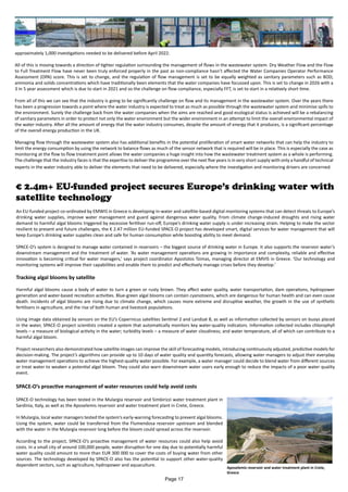 approximately 1,000 investigations needed to be delivered before April 2022.
All of this is moving towards a direction of tighter regulation surrounding the management of flows in the wastewater system. Dry Weather Flow and the Flow
to Full Treatment Flow have never been truly enforced properly in the past as non-compliance hasn’t affected the Water Companies Operator Performance
Assessment (OPA) score. This is set to change, and the regulation of flow management is set to be equally weighted as sanitary parameters such as BOD,
ammonia and solids concentrations which have traditionally been elements that the water companies have focussed upon. This is set to change in 2026 with a
3 in 5 year assessment which is due to start in 2021 and so the challenge on flow compliance, especially FFT, is set to start in a relatively short time.
From all of this we can see that the industry is going to be significantly challenge on flow and its management in the wastewater system. Over the years there
has been a progression towards a point where the water industry is expected to treat as much as possible through the wastewater system and minimise spills to
the environment. Surely the challenge back from the water companies when the aims are reached and good ecological status is achieved will be a rebalancing
of sanitary parameters in order to protect not only the water environment but the wider environment in an attempt to limit the overall environmental impact of
the water industry. After all the amount of energy that the water industry consumes, despite the amount of energy that it produces, is a significant percentage
of the overall energy production in the UK.
Managing flow through the wastewater system also has additional benefits in the potential proliferation of smart water networks that can help the industry to
limit the energy consumption by using the network to balance flows as much of the sensor network that is required will be in place. This is especially the case as
monitoring at the flow to flow treatment point allows the water companies a huge insight into how the wastewater treatment system as a whole is performing.
The challenge that the industry faces is that the expertise to deliver the programme over the next five years is in very short supply with only a handful of technical
experts in the water industry able to deliver the elements that need to be delivered, especially where the investigation and monitoring drivers are concerned.
€ 2.4m+ EU-funded project secures Europe’s drinking water with
satellite technology
An EU-funded project co-ordinated by EMWIS in Greece is developing in-water and satellite-based digital monitoring systems that can detect threats to Europe’s
drinking water supplies, improve water management and guard against dangerous water quality. From climate change-induced droughts and rising water
demand to harmful algal blooms triggered by excessive fertiliser run-off, Europe’s drinking water supply is under increasing strain. Helping to make the sector
resilient to present and future challenges, the € 2.47 million EU-funded SPACE-O project has developed smart, digital services for water management that will
keep Europe’s drinking water supplies clean and safe for human consumption while boosting ability to meet demand.
SPACE-O’s system is designed to manage water contained in reservoirs – the biggest source of drinking water in Europe. It also supports the reservoir water’s
downstream management and the treatment of water. ‘As water management operations are growing in importance and complexity, reliable and effective
innovation is becoming critical for water managers,’ says project coordinator Apostolos Tzimas, managing director at EMVIS in Greece. ‘Our technology and
monitoring systems will improve their capabilities and enable them to predict and effectively manage crises before they develop.’
Tracking algal blooms by satellite
Harmful algal blooms cause a body of water to turn a green or rusty brown. They affect water quality, water transportation, dam operations, hydropower
generation and water-based recreation activities. Blue-green algal blooms can contain cyanotoxins, which are dangerous for human health and can even cause
death. Incidents of algal blooms are rising due to climate change, which causes more extreme and disruptive weather, the growth in the use of synthetic
fertilisers in agriculture, and the rise of both human and livestock populations.
Using image data obtained by sensors on the EU’s Copernicus satellites Sentinel 2 and Landsat 8, as well as information collected by sensors on buoys placed
in the water, SPACE-O project scientists created a system that automatically monitors key water-quality indicators. Information collected includes chlorophyll
levels – a measure of biological activity in the water; turbidity levels – a measure of water cloudiness; and water temperature, all of which can contribute to a
harmful algal bloom.
Project researchers also demonstrated how satellite images can improve the skill of forecasting models, introducing continuously adjusted, predictive models for
decision-making. The project’s algorithms can provide up to 10 days of water quality and quantity forecasts, allowing water managers to adjust their everyday
water management operations to achieve the highest-quality water possible. For example, a water manager could decide to blend water from different sources
or treat water to weaken a potential algal bloom. They could also warn downstream water users early enough to reduce the impacts of a poor water quality
event.
SPACE-O’s proactive management of water resources could help avoid costs
SPACE-O technology has been tested in the Mulargia reservoir and Simbirizzi water treatment plant in
Sardinia, Italy, as well as the Aposelemis reservoir and water treatment plant in Crete, Greece.
In Mulargia, local water managers tested the system’s early-warning forecasting to prevent algal blooms.
Using the system, water could be transferred from the Flumendosa reservoir upstream and blended
with the water in the Mulargia reservoir long before the bloom could spread across the reservoir.
According to the project, SPACE-O’s proactive management of water resources could also help avoid
costs. In a small city of around 100,000 people, water disruption for one day due to potentially harmful
water quality could amount to more than EUR 300 000 to cover the costs of buying water from other
sources. The technology developed by SPACE-O also has the potential to support other water-quality
dependent sectors, such as agriculture, hydropower and aquaculture.
Aposelemis reservoir and water treatment plant in Crete,
Greece
Page 17
 