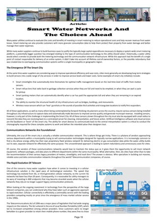 Article:
Smart Water Networks And
The Choices Ahead
Many water utilities continue to evaluate the costs and benefits of investing in smart metering to reduce operational costs and help recover revenue from water
losses. Smart metering can also provide customers with more granular consumption data to help them protect their property from water damage and better
manage their water expenses.
While many water suppliers continue to build business cases to justify the typically large capital expenditures necessary to deploy a system-wide smart metering
platform, a potentially bigger question has emerged relating to the type of communication technology to the utility should select. Historically, a water utility
would select a vendor to provide both the metering technology and the communication network infrastructure. While this approach had the benefit of a single
point of contact responsible for delivery of an entire system, it didn’t take into account all lifetime cost-of-ownership factors, or the possible redundancy that
was created due to overlapping communication systems within a single municipality or geographic region.
The Emergence Of The Smart City
At the same time water suppliers are considering ways to improve operational efficiency and save costs, cities more generally are developing long-term strategies
to build sensors into a wide range of city services in order to improve service levels and lower costs. Some examples of smart city initiatives include:
•	 Smart streetlights that automatically time themselves for optimal traffic management based on the real-time level of traffic from motion
sensors.
•	 Smart refuse bins that radio back to garbage collection services when they are full and need to be emptied, or when they can wait a cycle
for pickup.
•	 Smart parking meters that can automatically identify when a car has paid the appropriate toll and when they are remaining in an expired
location.
•	 The ability to monitor the structural health of city infrastructure such as bridges, buildings, and monuments.
•	 Wireless noise sensors which can ‘hear’ gunshots or the sounds of possible illicit activities and triangulate locations to notify first responders.
All of these applications, as well as many others being contemplated by forward-thinking city planners across the country, require various sensors being installed
throughout city infrastructure to capture data and automatically make decisions to improve service quality and generate municipal revenue. Installing sensors,
however, is only part of the challenge in implementing the Smart City. All of these sensors strewn throughout the city must also be equipped with small radios to
transmit the data they are receiving back to a centralized server for cleaning, interpretation, and future action. Artificial Intelligence software and cloud services
are the backbone or ‘brain’ of the smart city. The ability for smart devices to communicate back to the central interpretation system is critical to conduct the
choreography required for these complex systems to work and deliver the intended value their designers tout.
Communications Networks Are Foundational
Ultimately, the crux of the smart city is actually a reliable communication network. This is where things get tricky. There is a phalanx of vendors approaching
various departments within a municipality trying to sell communication technologies designed for typically narrow applications. It is increasingly common to
find a city whose energy utility has their own proprietary fixed wireless network for delivering electric or gas consumption data while the water utility builds
out its own, separate network for effectively the same purpose. This uncoordinated approach is leading to system redundancy and unnecessary costs for cities.
Of course, the vendors of these communications networks would love to maintain the status quo as it gives them the opportunity to sell more network
equipment, software packages, and data plans to different departments within the same municipality. What alternative, then, do cities have other than to take
the recommendation of their various legacy providers of meters, streetlights, and trash bins? The answer is obvious. Who specializes in building out massive,
reliable voice and data communication networks throughout the world? Telecommunication companies, of course.
The Rapid Evolution Of Telecom
One of the concerns many water suppliers have when it comes to investing in a cellular
infrastructure solution is the rapid pace of technological evolution. The speed that
technology has evolved from 3G, or third-generation cellular networks, to the current 5G
networks has been less than 20 years. Consequently, it is reasonable for utility managers to
be wary of investing in AMI endpoints that may become stranded assets when the cellular
networks they rely on no longer support legacy communication protocols.
When looking at the ongoing investment in technology from the perspective of the large
telecom companies, you can understand why they have taken such an aggressive approach
to rapid evolution. Cellular connectivity is effectively a commodity service with the leading
providers competing mostly on price since the emergence of mass market cellular service
in the 1990s.
The Telecommunications Act of 1996 was a major piece of legislation that had wide ranging
impacts on the industry. The Act ushered in the era of Local Number Portability (LNP), which
led to increased competition among cellular providers. Since customers were no longer
beholden to a given provider to retain their mobile phone number, they were free to chase
Page 18
 