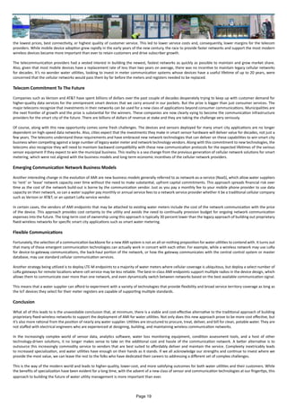 the lowest prices, best connectivity, or highest quality of customer service. This led to lower service costs and, consequently, lower margins for the telecom
providers. While mobile device adoption grew rapidly in the early years of the new century, the race to provide faster networks and support the most modern
wireless devices became more important than ever to retain customers and drive subscriber growth.
The telecommunication providers had a vested interest in building the newest, fastest networks as quickly as possible to maintain and grow market share.
Also, given that most mobile devices have a replacement rate of less than two years on average, there was no incentive to maintain legacy cellular networks
for decades. It’s no wonder water utilities, looking to invest in meter communication systems whose devices have a useful lifetime of up to 20 years, were
concerned that the cellular networks would pass them by far before the meters and registers needed to be replaced.
Telecom Commitment To The Future
Companies such as Verizon and AT&T have spent billions of dollars over the past couple of decades desperately trying to keep up with customer demand for
higher-quality data services for the omnipresent smart devices that we carry around in our pockets. But the prize is bigger than just consumer services. The
major telecoms recognize that investments in their networks can be used for a new class of applications beyond consumer communications. Municipalities are
the next frontier of growth and the prize is substantial for the winners. These companies are now clearly vying to become the communication infrastructure
providers for the smart city of the future. There are billions of dollars of revenue at stake and they are taking the challenge very seriously.
Of course, along with this new opportunity comes some fresh challenges. The devices and sensors deployed for many smart city applications are no longer
dependent on high-speed data networks. Also, cities expect that the investments they make in smart sensor hardware will deliver value for decades, not just a
few years. The telecoms understand these requirements and have embraced new network technologies that can deliver on these capabilities to win smart city
business when competing against a large number of legacy water meter and network technology vendors. Along with this commitment to new technologies, the
telecoms also recognize they will need to maintain backward compatibility with these new communication protocols for the expected lifetimes of the various
sensor equipment if they expect to win the municipal business. This reality is a sea change from the previous generation of cellular network solutions for smart
metering, which were not aligned with the business models and long-term economic incentives of the cellular network providers.
Emerging Communication Network Business Models
Another interesting change in the evolution of AMI are new business models generally referred to as network-as-a-service (NaaS), which allow water suppliers
to ‘rent’ or ‘lease’ network capacity over time without the need to make substantial, upfront capital commitments. This approach spreads financial risk over
time as the cost of the network build-out is borne by the communication vendor. Just as you pay a monthly fee to your mobile phone provider to use data
capacity on their network, so can a water supplier pay monthly or annual service fees to a network service provider whether it be a traditional cellular company
such as Verizon or AT&T, or an upstart LoRa service vendor.
In certain cases, the vendors of AMI endpoints that may be attached to existing water meters include the cost of the network communication with the price
of the device. This approach provides cost certainty to the utility and avoids the need to continually provision budget for ongoing network communication
expenses into the future. The long-term cost of ownership using this approach is typically 30 percent lower than the legacy approach of building out proprietary
fixed-wireless networks for specific smart city applications such as smart water metering.
Flexible Communications
Fortunately, the selection of a communication backbone for a new AMI system is not an all-or-nothing proposition for water utilities to contend with. It turns out
that many of these emergent communication technologies can actually work in concert with each other. For example, while a wireless network may use LoRa
for device-to-gateway communications, the back-haul portion of the network, or how the gateway communicates with the central control system or master
database, may use standard cellular communication services.
Another strategy being utilized is to deploy LTE-M endpoints to a majority of water meters where cellular coverage is ubiquitous, but deploy a select number of
LoRa gateways for remote locations where cell service may be less reliable. The best-in-class AMI endpoints support multiple radios in the device design, which
allows them to communicate over more than one network, and even dynamically switch between networks based on the best available communication signal.
This means that a water supplier can afford to experiment with a variety of technologies that provide flexibility and broad service territory coverage as long as
the IoT devices they select for their meter registers are capable of supporting multiple standards.
Conclusion
What all of this leads to is the unavoidable conclusion that, at minimum, there is a viable and cost-effective alternative to the traditional approach of building
proprietary fixed-wireless networks to support the deployment of AMI for water utilities. Not only does this new approach prove to be more cost effective, but
it’s also more rational from the position of nearly any water supplier. Utilities are structured to procure, treat, deliver, and bill for clean, potable water. They are
not staffed with electrical engineers who are experienced at designing, building, and maintaining wireless communication networks.
In the increasingly complex world of sensor data, analytics software, water loss monitoring equipment, condition assessment tools, and a host of other
technology-driven solutions, it no longer makes sense to take on the additional cost and hassle of the communication network. A better alternative is to
outsource this increasingly commodity service to vendors that are best suited to affordably deliver and maintain the service. Complexity inextricably leads
to increased specialization, and water utilities have enough on their hands as it stands. If we all acknowledge our strengths and continue to invest where we
provide the most value, we can leave the rest to the folks who have dedicated their careers to addressing a different set of complex challenges.
This is the way of the modern world and leads to higher-quality, lower-cost, and more satisfying outcomes for both water utilities and their customers. While
the benefits of specialization have been evident for a long time, with the advent of a new class of sensor and communication technologies at our fingertips, this
approach to building the future of water utility management is more important than ever.
Page 19
 