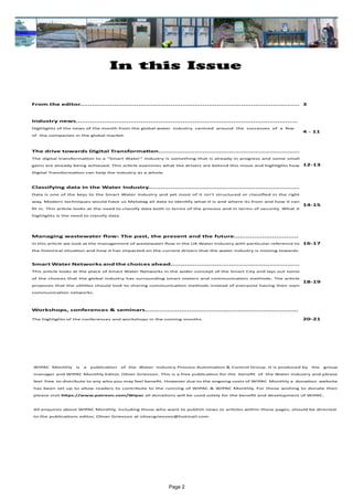 Page 2
In this Issue
WIPAC Monthly is a publication of the Water Industry Process Automation & Control Group. It is produced by the group
manager and WIPAC Monthly Editor, Oliver Grievson. This is a free publication for the benefit of the Water Industry and please
feel free to distribute to any who you may feel benefit. However due to the ongoing costs of WIPAC Monthly a donation website
has been set up to allow readers to contribute to the running of WIPAC & WIPAC Monthly, For those wishing to donate then
please visit https://www.patreon.com/Wipac all donations will be used solely for the benefit and development of WIPAC.
All enquires about WIPAC Monthly, including those who want to publish news or articles within these pages, should be directed 	
to the publications editor, Oliver Grievson at olivergrievson@hotmail.com
From the editor............................................................................................................. 3
Industry news..............................................................................................................
Highlights of the news of the month from the global water industry centred around the successes of a few
of the companies in the global market.
4 - 11
The drive towards Digital Transformation......................................................................
The digital transformation to a “Smart Water” Industry is something that is already in progress and some small
gains are already being achieved. This article examines what the drivers are behind this move and highlights how
Digital Transformation can help the industry as a whole.
12-13
Classifying data in the Water Industry...........................................................................
Data is one of the keys to the Smart Water Industry and yet most of it isn’t structured or classified in the right
way, Modern techniques would have us Metatag all data to identify what it is and where its from and how it can
fit in. This article looks at the need to classify data both in terms of the process and in terms of security. What it
highlights is the need to classify data.
14-15
Managing wastewater flow: The past, the present and the future................................
In this article we look at the management of wastewater flow in the UK Water Industry with particular reference to
the historical situation and how it has impacted on the current drivers that the water industry is moving towards.
16-17
Smart Water Networks and the choices ahead................................................................
This article looks at the place of Smart Water Networks in the wider concept of the Smart City and lays out some
of the choices that the global industry has surrounding smart meters and communication methods. The article
proposes that the utilities should look to sharing communication methods instead of everyone having their own
communication networks.
18-19
Workshops, conferences & seminars............................................................................
The highlights of the conferences and workshops in the coming months. 20-21
 