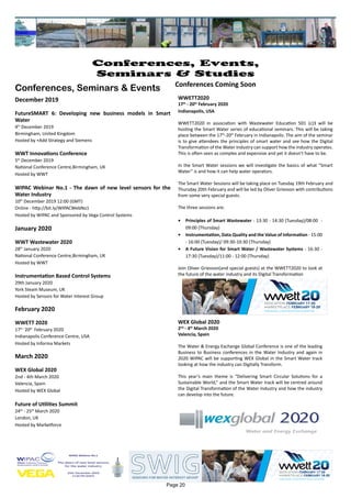 Page 20
Conferences, Events,
Seminars & Studies
Conferences, Seminars & Events
December 2019
FutureSMART 6: Developing new business models in Smart
Water
4th
December 2019
Birmingham, United Kingdom
Hosted by +Add Strategy and Siemens
WWT Innovations Conference
5th
December 2019
National Conference Centre,Birmingham, UK
Hosted by WWT
WIPAC Webinar No.1 - The dawn of new level sensors for the
Water Industry
10th
December 2019 12:00 (GMT)
Online - http://bit.ly/WIPACWebNo1
Hosted by WIPAC and Sponsored by Vega Control Systems
January 2020
WWT Wastewater 2020
28th
January 2020
National Conference Centre,Birmingham, UK
Hosted by WWT
Instrumentation Based Control Systems
29th January 2020
York Steam Museum, UK
Hosted by Sensors for Water Interest Group
February 2020
WWETT 2020
17th -
20th
February 2020
Indianapolis Conference Centre, USA
Hosted by Informa Markets
March 2020
WEX Global 2020
2nd - 4th March 2020
Valencia, Spain
Hosted by WEX Global
Future of Utilities Summit
24th
- 25th
March 2020
London, UK
Hosted by Marketforce
Conferences Coming Soon
WWETT2020
17th
- 20th
February 2020
Indianapolis, USA
WWETT2020 in association with Wastewater Education 501 (c)3 will be
hosting the Smart Water series of educational seminars. This will be taking
place between the 17th
-20th
February in Indianapolis. The aim of the seminar
is to give attendees the principles of smart water and see how the Digital
Transformation of the Water Industry can support how the industry operates.
This is often seen as complex and expensive and yet it doesn’t have to be.
In the Smart Water sessions we will investigate the basics of what “Smart
Water” is and how it can help water operators.
The Smart Water Sessions will be taking place on Tuesday 19th February and
Thursday 20th February and will be led by Oliver Grievson with contributions
from some very special guests.
The three sessions are:
•	 Principles of Smart Wastewater - 13:30 - 14:30 (Tuesday)/08:00 -
09:00 (Thursday)
•	 Instrumentation, Data Quality and the Value of Information - 15:00
- 16:00 (Tuesday)/ 09:30-10:30 (Thursday)
•	 A Future Vision for Smart Water / Wastewater Systems - 16:30 -
17:30 (Tuesday)/11:00 - 12:00 (Thursday)
Join Oliver Grievson(and special guests) at the WWETT2020 to look at
the future of the water industry and its Digital Transformation
WEX Global 2020
2nd
- 4th
March 2020
Valencia, Spain
The Water & Energy Exchange Global Conference is one of the leading
Business to Business conferences in the Water Industry and again in
2020 WIPAC will be supporting WEX Global in the Smart Water track
looking at how the industry can Digitally Transform.
This year’s main theme is “Delivering Smart Circular Solutions for a
Sustainable World,” and the Smart Water track will be centred around
the Digital Transformation of the Water Industry and how the industry
can develop into the future.
 