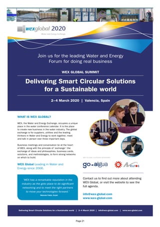 Join us for the leading Water and Energy
Forum for doing real business
WEX GLOBAL SUMMIT
Delivering Smart Circular Solutions
for a Sustainable world
2–4 March 2020 | Valencia, Spain
WHAT IS WEX GLOBAL?
WEX, the Water and Energy Exchange, occupies a unique
place in the water conference calendar. It is the place
to create new business in the water industry. The global
exchange is for suppliers, utilities and the leading
thinkers in Water and Energy to work together, meet
and talk in person over three important days.
Business meetings and conversation lie at the heart
of WEX, along with the principle of ‘exchange’: the
exchange of ideas and philosophies, business cards,
solutions, and methodologies, to form strong networks
on which to build.
WEX Global Leading in Water and
Energy since 2006.
WEX GLOBAL PLATINUM SPONSORS
Contact us to find out more about attending
WEX Global, or visit the website to see the
full agenda.
info@wex-global.com
www.wex-global.com
Delivering Smart Circular Solutions for a Sustainable world | 2–4 March 2020 | info@wex-global.com | www.wex-global.com
‘WEX has a remarkable reputation in the
industry as the goto place to do significant
networking and to meet the right partners
to move your technologies forward.’
Malcolm Fabiyi, Drylet
Page 21
 