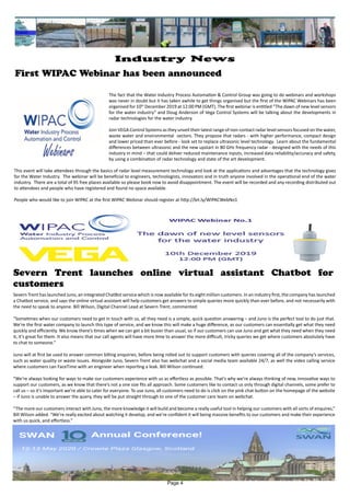 First WIPAC Webinar has been announced
Severn Trent has launched Juno, an integrated ChatBot service which is now available for its eight million customers. In an industry first, the company has launched
a Chatbot service, and says the online virtual assistant will help customers get answers to simple queries more quickly than ever before, and not necessarily with
the need to speak to anyone. Bill Wilson, Digital Channel Lead at Severn Trent, commented:
“Sometimes when our customers need to get in touch with us, all they need is a simple, quick question answering – and Juno is the perfect tool to do just that.
We’re the first water company to launch this type of service, and we know this will make a huge difference, as our customers can essentially get what they need
quickly and efficiently. We know there’s times when we can get a bit busier than usual, so if our customers can use Juno and get what they need when they need
it, it’s great for them. It also means that our call agents will have more time to answer the more difficult, tricky queries we get where customers absolutely have
to chat to someone.”
Juno will at first be used to answer common billing enquiries, before being rolled out to support customers with queries covering all of the company’s services,
such as water quality or waste issues. Alongside Juno, Severn Trent also has webchat and a social media team available 24/7, as well the video calling service
where customers can FaceTime with an engineer when reporting a leak. Bill Wilson continued:
“We’re always looking for ways to make our customers experience with us as effortless as possible. That’s why we’re always thinking of new, innovative ways to
support our customers, as we know that there’s not a one size fits all approach. Some customers like to contact us only through digital channels, some prefer to
call us – so it’s important we’re able to cater for everyone. To use Juno, all customers need to do is click on the pink chat button on the homepage of the website
– if Juno is unable to answer the query, they will be put straight through to one of the customer care team on webchat.
“The more our customers interact with Juno, the more knowledge it will build and become a really useful tool in helping our customers with all sorts of enquires,”
Bill Wilson added. “We’re really excited about watching it develop, and we’re confident it will being massive benefits to our customers and make their experience
with us quick, and effortless.”
Severn Trent launches online virtual assistant Chatbot for
customers
The fact that the Water Industry Process Automation & Control Group was going to do webinars and workshops
was never in doubt but it has taken awhile to get things organised but the first of the WIPAC Webinars has been
organised for 10th
December 2019 at 12:00 PM (GMT). The first webinar is entitled “The dawn of new level sensors
for the water industry” and Doug Anderson of Vega Control Systems will be talking about the developments in
radar technologies for the water industry.
Join VEGA Control Systems as they unveil their latest range of non-contact radar level sensors focused on the water,
waste water and environmental sectors. They propose that radars - with higher performance, compact design
and lower priced than ever before - look set to replace ultrasonic level technology. Learn about the fundamental
differences between ultrasonic and the new upstart in 80 GHz frequency radar - designed with the needs of this
industry in mind – that could deliver reduced maintenance inputs, increased data reliability/accuracy and safety,
by using a combination of radar technology and state of the art development.
This event will take attendees through the basics of radar level measurement technology and look at the applications and advantages that the technology gives
for the Water Industry. The webinar will be beneficial to engineers, technologists, innovators and in truth anyone involved in the operational end of the water
industry. There are a total of 95 free places available so please book now to avoid disappointment. The event will be recorded and any recording distributed out
to attendees and people who have registered and found no space available.
People who would like to join WIPAC at the first WIPAC Webinar should register at http://bit.ly/WIPACWebNo1
Page 4
Industry News
 