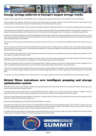 Energy savings achieved at Europe’s largest sewage works
Europe’s largest sewage works has saved £500,000 a year on energy costs by making changes to how it treats the waste of millions of Londoners.
The Thames Water site at Beckton - which serves more than four million people in the capital - generates more than half the power it needs through its wind
turbine and other renewables, but still buys in £9 million of electricity from the National Grid each year.
As a result, the team at Thames Water’s north-east London wastewater operations looked at all the 300-acre site’s machinery to identify potential energy savings.
Surprisingly they discovered that the newer aeration lanes in activated sludge plant (ASP) 4 had the greatest potential for energy savings. In these lanes, air is
pumped in through dome diffusers at the bottom of the tank to help bacteria break down organic waste - but the process is incredibly energy intensive.
Savings were achieved by doubling the number of dissolved oxygen (DO) monitors to ASP4 and improving the efficiency of the blower that pumps air into the
tanks. Continuously measuring DO ensures the right conditions for maximum efficiency and, when coupled with efficient blower control, big cost savings were
achieved through reduced air consumption.
This real-time control equipment constantly monitors and adjusts the process to ensure it runs under optimal conditions using only the minimum amount of
energy.
The air control valves on the lanes also seized, causing both over and under-aeration, resulting in process compliance issues. Over aeration wastes energy and
brings more foam to the surface where it can get trapped and proliferate. The valves were changed for eccentric plug control valves which are better suited to
the environment and last longer.
The team at Beckton also saved money by maximising electricity generation through its thermal hydrolysis process and its sludge-powered generator and are
set to replace all 15,000 dome diffusers in ASP3.
David Fenech, Thames Water’s operations manager for north-east London, said: “We are continuously looking for more ways to make the site efficient and make
sustainable savings. As our electricity costs are significant, a small percentage savings represents a high value.
“ASP4 was commissioned in 2015 and therefore has already good built-in efficiency however the team soon realised during their initial investigations this is
where surprisingly the greatest potential was to be found. We are monitoring the savings and forecasting a more stable process.
“We continue to monitor and keep looking for further savings across all our activated sludge processing plants: other initiatives that we have already made good
progress on are dissolved oxygen monitoring maintenance and settled sewage improvements, as well as upgrading and re-doming activities on lanes within
ASP3.
“It’s all been part of our Team Beckton ethos. There have been so many people involved, all of who have worked tirelessly to achieve these great savings.”
Bristol Water introduces new intelligent pumping and storage
optimisation system
Bristol Water has introduced a new intelligent pumping and storage optimisation system that chooses the times the company pumps water, which pumps to use,
and the route the water takes through the system.
It calculates the best and most efficient way to move around 100 million tonnes of water a year round the water company’s network. In addition, if any of its
production sites are out of service the system automatically re-routes water from a different site, making the network more resilient.
The system will help make savings to Bristol Water’s running costs - moving that amount of water around is costly both in terms of money and energy. It will also
reduce the company’s carbon emissions by 300 tonnes.
David Smith, Asset Management and Production Director, Bristol Water commented:
“As we go about our daily lives, it’s fair to say most of us wouldn’t give a thought about the massive operation going on under our feet. It is systems such as this
that help us make people’s lives better, by making us more efficient so we can reduce bills and provide a more reliable service. But not only that, it helps us do
our bit for the planet, by reducing our carbon emissions helping to tackle the climate crisis”
To introduce the system Bristol Water has worked with Suez Advanced Solutions over the last 3 years to make the transition possible. The first few sites started
using the system in September 2019 with a full takeover expected by the end of November.
Page 6
 