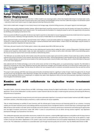 Large Utility Relies On Trimble For Integrated Approach To Smart
Meter Deployment
Several years ago, a southwestern city with more than 1 million residents was preparing to take a critical step toward modernizing its municipal water assets.
The utility — which oversees five water treatment plants with a total capacity nearing 500 MGD and has more than 3,000 miles of pipes in its distribution system
— planned to install smart meters as part of a larger advanced metering infrastructure effort.
Smart meters enable water managers to more closely measure and manage usage, streamline billing processes, and support regional conservation goals.
Before the meters could be deployed citywide, however, officials determined it would be necessary to precisely map the location and inspect the condition of
the utility’s existing 240,000 water meter network assets. This would provide the foundation for scoping the project as well as the opportunity to be proactive
by identifying and mapping any lead service lines.
To be as accurate and efficient as possible, the decision was made to search for an alternative to manual mapping that would also enable lead service inspections
as part of the process. Following a thorough evaluation, the city turned to Trimble Water for an automated solution.
Water department leaders and city officials selected Trimble Unity™ software, a cloud and mobile platform for managing utility assets and field operations, and
Trimble R2, an external high-accuracy GPS. The combination is paired by Bluetooth with Android tablets. In March 2016, the utility began using the solution to
collect data and perform inspections for lead service lines.
Field crews, who were trained on the Trimble system in about a day, evaluate about 400 to 500 meters per day.
In addition to capturing GPS location data, field crews are also collecting asset inventory data to update the utility’s customer billing system. Field data collected
includes service sequence, meter location, make, size, style, read sequence, and street number, as well as other information. With a reconciled billing system,
the city can recoup lost revenue from incorrectly recorded or malfunctioning meters.
“Our field team can accurately map the meter location and at the same time visually inspect and record the condition of each meter box as well as verify the
material of the service connection on the customer side and the city side of the meter,” said the field operations superintendent for the city’s water department.
“We can validate indicators for lead at the service location of the meter box and create a record of broken meter boxes, which is critical information to have prior
to the smart meter deployment.”
Data collected with the Trimble technology is sent to the central server and then to the billing system, so no post-processing is required. The information is
expected to accelerate the smart meter deployment because water department managers and city leaders will have an accurate picture of what assets are in
place so they can budget accordingly. That also allows the utility to be more transparent with its customers and provide assurances that any lead lines will be
identified and replaced.
The project is well underway, with field crews having captured location and attribute data for a significant number of water meters throughout the city. Should
any lead service lines be detected, water department managers have the ability to rapidly identify and resolve the problem. Trimble’s solution is allowing the
city to achieve significant efficiencies in preparing for its citywide smart water meter deployment while at the same time proactively inspecting for lead service
lines throughout the distribution system.
Kemira and ABB collaborate to digitalize water treatment
processes
Two global leaders, chemicals company Kemira and ABB, a technology company driving the digital transformation of industries, have signed a partnership
agreement. The aim of the collaboration is to help customers in water treatment take the next steps in modernizing their processes and improving the efficiency
and performance of operations.
The agreement combines Kemira’s strong chemistry and smart process optimization expertise in municipal and industrial water treatment with ABB’s integrated
automation solutions, critical field and plant components, as well as extensive site service capabilities.
“We are actively developing our portfolio of smart chemistry, with the ultimate goal of saving resources and improving quality for our customers. Increasing
visibility over the water treatment process and enabling predictive and proactive process management based on real-time data help in achieving this goal. Both
ABB and Kemira have worked in the water sector for decades and are firm believers in continuous performance improvement and embracing the opportunities
that new digital innovations and business models offer. When it comes to cost-performance, we can deliver winning solutions together,” says Application
Development Manager Jussi Ruotsalainen from Kemira.
“Our collaboration generates value and enables new business models for the customers, combining ABB’s digital experience and platform with the deep chemical
expertise of Kemira. The ABB Ability™ platform is open and scalable and enables new performance and optimization services that can be applied to a larger
number of end-users than before. Digitalization in this context is about smart connected devices and can be applied independently of the automation system
used on-site. This collaboration contributes to a sustainable water cycle through improved quality and cost-control,” says Tatu Mattila Sales Director at ABB.
Page 7
 