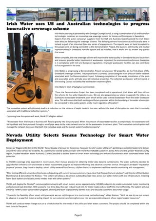 Irish Water uses US and Australian technologies to progress
innovative sewerage scheme
IrishWater,workinginpartnershipwithDonegalCountyCouncil,isusingacombinationofUSandAustralian
technologies to deliver an innovative new sewerage system for homes and businesses in Gweedore.
Experts from the water company’s suppliers from the USA and Australia recently joined the Irish Water
team who are delivering the sewerage scheme. The delivery partners from America and Australia were in
Ireland as part of an intensive three-day series of engagements. The experts were on hand to explain to
the people who are being connected to the Demonstration Project, the business community and elected
representatives in Gweedore how the system will be installed, how it works and to answer any queries
that arose.
When complete, the new sewerage scheme will improve the water quality in Gweedore Bay and local rivers
and streams; provide better treatment of wastewater to protect the environment and ensure Gweedore
is in compliance with Irish and European regulations. Improved wastewater facilities can also contribute
to future growth in the area.
Irish Water is progressing a Demonstration Project serving over 40 properties as the first phase of the
Gweedore Sewerage scheme. The project team is currently constructing the main pressure sewer network
associated with the Demonstration Project. Following completion of the works, installation of the pods
and associated works will take place at individual properties. The collected wastewater will be treated at
the existing Údaras na Gaeltachta wastewater treatment plant.
Irish Water’s Mark O’Callaghan commented:
“Once the Demonstration Project has been completed and is operational, Irish Water will then roll out
the scheme to the wider Gweedore area. We are also progressing our plans to upgrade the Údaras na
Gaeltachta wastewater treatment plant which will be used to treat wastewater from the wider Gweedore
area. This will ensure that both existing and future premises within the boundary of the wider scheme can
be connected to the public system, pretty much regardless of location”.
The innovative system will ultimately lead to a reduction on the reliance of septic tanks in the area, without the level of disruption or costs that is normally
associated with traditional collection systems.”
Explaining how the system will work, Mark O’Callaghan added:
“Wastewater from the house or business will flow by gravity into the pump pod. When the amount of wastewater reaches a certain level, the wastewater will
be liquidised and then pumped through a small pipe away to the main network and on to the wastewater treatment plant. The innovative control system will
manage the network to ensure that both the individual pods and the overall system functions properly.”
Nevada Utility Selects Sensus Technology For Smart Water
Deployment
Known as “Biggest Little City in the World,” Reno, Nevada is famous for its casinos. However, the city’s water utility isn’t gambling on outdated systems to deliver
around-the-clock service to residents. As a community-owned water provider with more than 400,000 customers across Reno and the greater Washoe County
region, Truckee Meadows Water Authority (TMWA) decided to double down on smart water technology and enhance functionality with automated meter data
collection.
As TMWA’s coverage area expanded in recent years, their manual process for obtaining meter data became cumbersome. The water authority decided to
upgrade their infrastructure and initiate a meter replacement program to improve efficiency and advance customer service. Through an in-depth ‘request for
proposal’ process, they chose to deploy a smart utility network from Sensus, a Xylem brand, to implement real-time remote monitoring and management.
“AftertestingdifferentnetworkarchitecturesandspeakingwithcurrentSensuscustomers,itwasclearthatthiswasthebestsolution,”saidDirectorofDistribution
Maintenance & Generation Pat Nielson. “The system will allow us to achieve outstanding read rates across our water meters with less infrastructure, meaning
fewer base stations and access points needed than with other systems.”
TMWA will deploy the FlexNet® communication network with smart meters across approximately 110,000 endpoints to enable automated meter monitoring
and advanced leak detection. With access to real-time data, they can reduce truck rolls for meter reads and use staff time more efficiently. The system will also
enhance TMWA’s water conservation program, allowing the team to proactively identify leaks and educate customers about their usage.
“Thanks to the flexibility of our smart utility network, we can roll things out in a much more methodical way,” added Nielson. “We’ll be able to use our system
to advance in a way that makes a lasting impact for our customers and strengthens our role as responsible stewards of our region’s water resources.”
TMWA will conduct meter change-outs on a schedule that fits the needs of the utility and their water customers. The project should be completed within the
next three to five years.
Page 8
 