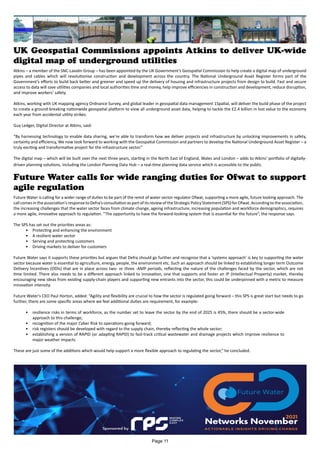 UK Geospatial Commissions appoints Atkins to deliver UK-wide
digital map of underground utilities
Atkins – a member of the SNC-Lavalin Group – has been appointed by the UK Government’s Geospatial Commission to help create a digital map of underground
pipes and cables which will revolutionise construction and development across the country. The National Underground Asset Register forms part of the
Government’s efforts to build back better and greener and speed up the delivery of housing and infrastructure projects from design to build. Fast and secure
access to data will save utilities companies and local authorities time and money, help improve efficiencies in construction and development, reduce disruption,
and improve workers’ safety.
Atkins, working with UK mapping agency Ordnance Survey, and global leader in geospatial data management 1Spatial, will deliver the build phase of the project
to create a ground-breaking nationwide geospatial platform to view all underground asset data, helping to tackle the £2.4 billion in lost value to the economy
each year from accidental utility strikes.
Guy Ledger, Digital Director at Atkins, said:
“By harnessing technology to enable data sharing, we’re able to transform how we deliver projects and infrastructure by unlocking improvements in safety,
certainty and efficiency, We now look forward to working with the Geospatial Commission and partners to develop the National Underground Asset Register – a
truly exciting and transformative project for the infrastructure sector.”
The digital map – which will be built over the next three years, starting in the North East of England, Wales and London – adds to Atkins’ portfolio of digitally-
driven planning solutions, including the London Planning Data Hub – a real-time planning data service which is accessible to the public.
Future Water is calling for a wider range of duties to be part of the remit of water sector regulator Ofwat, supporting a more agile, future looking approach. The
callcomesintheassociation'sresponsetoDefra’sconsultationaspartofitsreviewoftheStrategicPolicyStatement(SPS)forOfwat.Accordingtotheassociation,
the increasing challenges that the water sector faces from climate change, ageing infrastructure, increasing population and workforce demographics, requires
a more agile, innovative approach to regulation. “The opportunity to have the forward-looking system that is essential for the future”, the response says.
The SPS has set out the priorities areas as:
•	 Protecting and enhancing the environment
•	 A resilient water sector
•	 Serving and protecting customers
•	 Driving markets to deliver for customers
Future Water says it supports these priorities but argues that Defra should go further and recognise that a ‘systems approach’ is key to supporting the water
sector because water is essential to agriculture, energy, people, the environment etc. Such an approach should be linked to establishing longer term Outcome
Delivery Incentives (ODIs) that are in place across two- or three -AMP periods, reflecting the nature of the challenges faced by the sector, which are not
time limited. There also needs to be a different approach linked to innovation, one that supports and foster an IP (Intellectual Property) market, thereby
encouraging new ideas from existing supply-chain players and supporting new entrants into the sector, this could be underpinned with a metric to measure
innovation intensity.
Future Water's CEO Paul Horton, added: “Agility and flexibility are crucial to how the sector is regulated going forward – this SPS is great start but needs to go
further, there are some specific areas where we feel additional duties are requirement, for example:
•	 resilience risks in terms of workforce, as the number set to leave the sector by the end of 2025 is 45%, there should be a sector-wide
approach to this challenge;
•	 recognition of the major Cyber Risk to operations going forward;
•	 risk registers should be developed with regard to the supply chain, thereby reflecting the whole sector;
•	 establishing a version of RAPID (or adapting RAPID) to fast-track critical wastewater and drainage projects which improve resilience to
major weather impacts
These are just some of the additions which would help support a more flexible approach to regulating the sector,” he concluded.
Future Water calls for wide ranging duties for Ofwat to support
agile regulation
Page 11
 