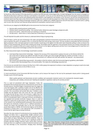 So how do we refine the data? A first step would be to combine the EDM data with meteorological data. A simple hydrograph from the nearest rain gauge to a
CSO will actually show if a spill from a CSO was in wet weather or dry weather. To this you can also add the flow rate that was entering the receiving wastewater
treatment works at the time and this will relatively quickly show whether a spill happened in wet weather or not. Of course, not all of the receiving wastewater
treatment works have flow meter at the inlet but this is changing at the current time with the programme of flow meter installations that was developed by the
Environment Agency and the Water & Sewerage Companies under the U_MON3 and U_MON4 programmes that will show when a treatment works is spilling
over its storm weir and how much flow was being treated by the wastewater treatment works at the time.
From this we can categorise the 400,000 spills to the environment into three main categories
•	 Genuine spills caused by extreme rainfall events
•	 Pollution events caused by dry spilling – this could be further refined into sewer blockages and genuine spills
•	 Sensor error events – where the sensor isn’t working as it should be
•	 No data events – where there is a lack of data due to telemetry or instrument failure
This will help both the public and the industry to understand where things are going wrong.
There has been a call for yet more monitoring in the sewer and wastewater treatment environments and yes there can be more monitoring done but you do
have to question the worth. An example of this is to record the flow from CSOs during a storm event. This was actually an eventuality that the Environment
Agency proposed in their risk-based approach to event duration monitoring on the highest risk CSOs which were frequently spilling in order to measure the
impact, at least volumetrically, that the water company was having. The problem with this approach is the practicality and the cost of doing. Firstly power and
telemetry aren’t available at CSOs and so power would have to be put in at the highest spilling assets and then from a technological point of view there isn’t
necessarily the measurement technology to achieve the measurement.
As a flow measurement expert, the technology I would look to consider:
•	 Level based flow measurement technology – however the accuracy of this measurement is going to be poor as the distance behind the
weir of the CSO isn’t going to be sufficient and often the weirs of CSOs aren’t level enough (although this could be corrected). In short, a
lack of physical space means that the accuracy of measurement isn’t sufficient and small spills wouldn’t be captured – any measurement
would be a guess.
•	 Non-Contact area velocity flow measurement – the problem is that this method, under the Environment Agency’s guidelines under Bulletin
27 requires either fully developed flow or 25 channel widths. This makes this methodology impractical too.
From this we can conclude that to measure the flow from a CSO is either going to be expensive to achieve as major adaptations are going to need to be made
or are going to be so inaccurate as to be of little or no use.
Measuring the river
In recent amendments to the Environment Bill there has been a call to measure the impact on the river by the wastewater industry which is being passed
through as part of the bill requiring
Water quality upstream and downstream of storm overflows and wastewater treatment works to be monitored for dissolved oxygen,
temperature, pH, turbidity, ammonia and “anything else specified in regulations made by the secretary of state”.
This is a catch all amendment with huge implications. Firstly, the
parameters that are being measured are necessarily the correct ones to
actually measure. Dissolved Oxygen is being based upon the oxygen lag
curve that happens after a pollution incident and can be effective but
in a stormwater discharge there will be little or no impact, temperature
and pH in this circumstance will provide little value. Turbidity is quite
variable and will depend upon how much the river and sediments
are being churned during a storm and ammonia is rightly there but
arguably so should phosphorus too as it is usually the limiting factor in
terms of eutrophication which is why both ammonia and phosphorus
are regulated and normally monitored. However, there is a catch all
statement in place that can give power to add. The problem with the bill
at the moment is by mentioning specific parameters those parameters
will need to be monitored. A phrase such as “sufficient parameters to
monitor the impact that discharges have on the river environment”
would allow experts in DEFRA, the Environment Agency and the Water
Companies to decide what is most appropriate with consultation to
ensure that the right things are being monitored.
Secondly, the sheer volume of monitoring has to be considered. Within
England and Wales there is approximately 18,000 combined storm
overflows and approximately `10,000 wastewater treatment works of
which 3,500 are above 50m3/day (the limit for MCERTS). These are
operated by water companies. There are also a significant number of
privately operated sewage treatment works mainly MoD treatment
works but there are a significant number of industrial treatment works
too that discharge to the environment. Bringing these discharges
Figure 1 - Map of Urban Wastewater Treatment Directive wastewater treatment plants in England
& Wales). This is only the approximately 1,800 treatment works under the directive. In reality there
are over 5 times more treatment works in the two countries (https://uwwtd.eu/United-Kingdom/
uwwtps/treatment)
Page 13
 