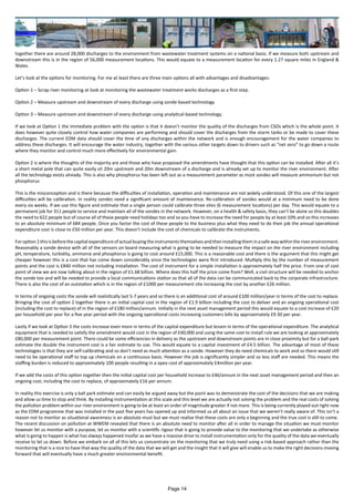 together there are around 28,000 discharges to the environment from wastewater treatment systems on a national basis. If we measure both upstream and
downstream this is in the region of 56,000 measurement locations. This would equate to a measurement location for every 1.27 square miles in England &
Wales.
Let’s look at the options for monitoring. For me at least there are three main options all with advantages and disadvantages:
Option 1 – Scrap river monitoring at look at monitoring the wastewater treatment works discharges as a first step.
Option 2 – Measure upstream and downstream of every discharge using sonde-based technology
Option 3 – Measure upstream and downstream of every discharge using analytical-based technology.
If we look at Option 1 the immediate problem with the option is that it doesn’t monitor the quality of the discharges from CSOs which is the whole point. It
does however quite closely control how water companies are performing and should cover the discharges from the storm tanks or be made to cover these
discharges. The current EDM data should cover the time of any discharges within the network and is enough encouragement for the water companies to
address these discharges. It will encourage the water industry, together with the various other targets down to drivers such as “net zero” to go down a route
where they monitor and control much more effectively for environmental gain.
Option 2 is where the thoughts of the majority are and those who have proposed the amendments have thought that this option can be installed. After all it’s
a short metal pole that can quite easily sit 20m upstream and 20m downstream of a discharge and is already set up to monitor the river environment. After
all the technology exists already. This is also why phosphorus has been left out as a measurement parameter as most sondes will measure ammonium but not
phosphorus
This is the misconception and is there because the difficulties of installation, operation and maintenance are not widely understood. Of this one of the largest
difficulties will be calibration. In reality sondes need a significant amount of maintenance. Re-calibration of sondes would at a minimum need to be done
every six weeks. If we use this figure and estimate that a single person could calibrate three sites (6 measurement locations) per day. This would equate to a
permanent job for 311 people to service and maintain all of the sondes in the network. However, on a health & safety basis, they can’t be alone so this doubles
the need to 622 people but of course all of these people need holidays too and so you have to increase the need for people by at least 10% and so this increases
to an absolute minimum of 684 people. Once you factor the cost of these people to the business plus what they need to do their job the annual operational
expenditure cost is close to £50 million per year. This doesn’t include the cost of chemicals to calibrate the instruments.
Foroption 2thisisbeforethecapitalexpenditureofactualbuyingtheinstrumentsthemselvesandtheninstalling theminasafewaywithin theriverenvironment.
Reasonably a sonde device with all of the sensors on board measuring what is going to be needed to measure the impact on the river environment including
pH, temperature, turbidity, ammonia and phosphorus is going to cost around £15,000. This is a reasonable cost and there is the argument that this might get
cheaper however this is a cost that has come down considerably since the technologies were first introduced. Multiply this by the number of measurement
points and the cost is £840 million not including installation. The cost of instrument for a simple installation is approximately half the price. From one of cost
point of view we are now talking about in the region of £1.68 billion. Where does this half the price come from? Well, a civil structure will be needed to anchor
the sonde too and will be needed to provide a local communications station so that all of the data can be communicated back to the corporate infrastructure.
There is also the cost of an outstation which is in the region of £1000 per measurement site increasing the cost by another £26 million.
In terms of ongoing costs the sonde will realistically last 5-7 years and so there is an additional cost of around £100 million/year in terms of the cost to replace.
Bringing the cost of option 2 together there is an initial capital cost in the region of £1.9 billion including the cost to deliver and an ongoing operational cost
(including the cost to replace) of in the region of £180 million/annum. Initially in the next asset management period this would equate to a cost increase of £20
per household per year for a five year period with the ongoing operational costs increasing customers bills by approximately £9.30 per year.
Lastly if we look at Option 3 the costs increase even more in terms of the capital expenditure but lessen in terms of the operational expenditure. The analytical
equipment that is needed to satisfy the amendment would cost in the region of £40,000 and using the same cost to install rule we are looking at approximately
£80,000 per measurement point. There could be some efficiencies in delivery as the upstream and downstream points are in close proximity but for a ball-park
estimate the double the instrument cost is a fair estimate to use. This would equate to a capital investment of £4.5 billion. The advantage of most of these
technologies is that they are self-calibrating and so don’t need as much attention as a sonde. However they do need chemicals to work and so there would still
need to be operational staff to top up chemicals on a continuous basis. However the job is significantly simpler and so less staff are needed. This means the
staffing burden is reduced to approximately 100 people resulting in a opex cost of approximately £4million per year.
If we add the costs of this option together then the initial capital cost per household increase to £46/annum in the next asset management period and then an
ongoing cost, including the cost to replace, of approximately £16 per annum.
In reality this exercise is only a ball park estimate and can easily be argued away but the point was to demonstrate the cost of the decisions that we are making
and allow us time to stop and think. By installing instrumentation at this scale and this level we are actually not solving the problem and the real costs of solving
the pollution problem within our river environment is going to be at least an order of magnitude greater if not more. This is being currently played out right now
as the EDM programme that was installed in the past five years has opened up and informed us all about an issue that we weren’t really aware of. This isn’t a
reason not to monitor as situational awareness is an absolute must but we must realise that these costs are only a beginning and the true cost is still to come.
The recent discussion on pollution at WWEM revealed that there is an absolute need to monitor after all in order to manage the situation we must monitor
however let us monitor with a purpose, let us monitor with a scientific rigour that is going to provide value to the monitoring that we undertake as otherwise
what is going to happen is what has always happened insofar as we have a massive drive to install instrumentation only for the quality of the data we eventually
receive to let us down. Before we embark on all of this lets us concentrate on the monitoring that we truly need using a risk-based approach rather than the
monitoring that is a nice to have that way the quality of the data that we will get and the insight that it will give will enable us to make the right decisions moving
forward that will eventually have a much greater environmental benefit.
Page 14
 