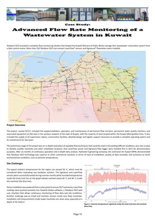 Case Study:
Advanced Flow Rate Monitoring of a
Wastewater System in Kuwait
Teledyne ISCO provided a complete flow monitoring solution that helped the Kuwaiti Ministry of Public Works manage their wastewater reclamation system from
a data control centre. More than 250 Teledyne ISCO non-contact LaserFlow® sensors and Signature® flowmeters were installed.
Project Overview
The project, named SE157, included the supply,installation, operation, and maintenance of permanent flow monitors, permanent water quality monitors, and
associated equipment at 250 sites in the sanitary network of the state of Kuwait, with the majority of sites located within the Kuwait Metropolitan Area. It also
included the supply of all supervision, labour, construction facilities, detailed design and logistic support necessary to provide a complete operating system and
its maintenance for two years.
The preliminary stage of the project was an in-depth evaluation of available flow techniques that could be used in the existing difficult conditions, plus site surveys
to identify suitable manholes and other installation locations. One LaserFlow sensor and Signature flow logger were installed first in 2017 for demonstration
purposes. After six months of continuous operation and in-depth data analysis, Hydrotek Engineering Company, the contractor for Kuwait MPW, demonstrated
that Teledyne ISCO technology was superior to other commercial solutions in terms of ease of installation, quality of data recorded, and resistance to harsh
environmental conditions, such as extreme temperatures.
Site Challenges
The typical ambient temperatures for the region can exceed 50 ◦C, which must be
considered when evaluating any hardware solution. The Signature and LaserFlow
sensorsweresuccessfullytestedduringsummermonthswhilerecordedtemperatures
inside the kiosk (red line on the graph below) reached nearly 60 ◦C and 40 ◦C inside
the manhole (the blue line).
Demoinstallationwaspoweredfromasolarpaneltoensure24/7autonomy.LaserFlow
readings were pushed remotely into Flowlink Global software, a Teledyne ISCO web
user interface that allows continuous monitoring of flow data and site conditions.
Another challenge was to install and maintain sensors inside very deep manholes.
Installation and measurements inside sewer manholes are never easy, especially at a
depth of 30 meters!
Figure 1: Extreme temperatures registered inside the kiosk (red line) and manhole
(blue line).
Page 15
 