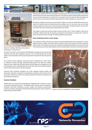 Teledyne ISCO therefore offered an adjustable mounting system with a street level sensor retrieval tool
that helps the service personnel during maintenance. This solution made the safety and PPE requirements
less strict and less expensive as no personnel are required to enter the manhole. With this adjustment
tool the sensor can be removed simply by releasing the lock and then pulling it up to ground level.
Outside the installation, the primary requirement was to offer an accurate and reliable flow measurement
system that would be able to handle various flow condition such as: low levels, near zero and high
velocities, large and small channels, urban and industrial wastewater, surcharge conditions, and Ex zones,
all of which had to be considered when evaluating the best solution.
“We sought a solution that could accurately measure the flow, even in harsh conditions, with ease of
installation. Teledyne ISCO had the expertise and equipment that allowed us to achieve this,” said Prem
Kumar, Automation Division Manager for Hydrotek Engineering Company.
Flow monitoring results in costs savings
The installation of flow monitoring covering the entire Kuwait Metropolitan Area is designed as an early
detection system to better control the impact of rainfall as well as the capacity of the entire collection
system, which, if not sufficient, would result in backflow and flooding of households. Flow rate monitoring
in the industrial areas further allows effective control of contamination and other environmental impacts.
The system was able to save money by more effectively managing certain resources that
should be used only when absolutely necessary. This was made possible by real-time
analysis of the information continuously being collected remotely from key measurement
points.
The LaserFlow sensor diagnostics data quickly alerts management to critical events,
for example a manhole surcharge, allowing remedial actions to be taken by a network
supervisor with no delay. Data collection systems and GIS software are integral parts of our
monitoring instruments, allowing historical and real time data to be transmitted regularly
to each of the Governorates in the State of Kuwait.
Consistent flow monitoring throughout the entire sewerage network provides the
information needed for sustainable city development, helping to determine the level of
investments required to maintain the existing wastewater infrastructure efficiently and
plan properly for expansion.
Customer feedback
Teledyne ISCO non-contact laser technology was recognized by the customer as a key to
successfully completing the project. “The Teledyne ISCO LaserFlow sensors and Signature
flowmeters have been providing an accurate, reliable, and continuous measurement
solution since 2019”, said Engineer Jaber Mohammed Hassan Barwiz, Project Engineer at
Kuwait Ministry of Public Works.
Figure 2: Teledyne ISCO LaserFlow demo
installation in Kuwait City.
Figure 3: Sensor installation in the manhole.
Page 16
 