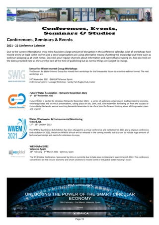 Water, Wastewater & Environmental Monitoring
Telford, UK
12th - 13th October 2022
The WWEM Conference & Exhibition has been changed to a virtual conference and exhibition for 2021 and a physical conference
and exhibition in 2022. Details on WWEM Virtual will be released in the coming months but it is sure to include huge amount of
technical workshops and events for attendees to enjoy.
Sensor for Water Interest Group Workshops
The Sensors for Water Interest Group has moved their workshops for the foreseeable future to an online webinar format. The next
workshops are
24th November 2021 - SWIG/KTN Sensor Sprint
2nd February 2021 - Leakage Workshop - Sandy Park Rugby Club, Exeter
Future Water Association - Network November 2021
5th - 25th November 2021
Future Water is excited to introduce Networks November 2021 – a series of webinars comprising of leading industry keynotes,
knowledge bites and technical presentations, taking place on 5th, 19th, and 26th November. Following on from the success of
Future Water Networks, we are launching Networks November to be a focal point for forward thinking about all things water, pipes
and sewers!
WEX Global 2022
Valencia, Spain
28th February - 2nd March 2022 - Valencia, Spain
The WEX Global Conference. Sponsored by Idrica is currently due to take place in Valencia in Spain in March 2022. The conference
concentrates on the circular economy and smart solutions to resolve some of the global water industry's issues
Page 18
Conferences, Events,
Seminars & Studies
Conferences, Seminars & Events
2021 - 22 Conference Calendar
Due to the current international crisis there has been a large amount of disruption in the conference calendar. A lot of workshops have
moved online at least in the interim and a lot of organisations are using alternative means of getting the knowledge out there such as
webinars popping up at short notice. Do check your regular channels about information and events that are going on. Also do check on
the dates provided here as they are the best at the time of publishing but as normal things are subject to change.
 