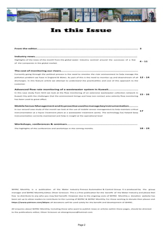 Page 2
In this Issue
WIPAC Monthly is a publication of the Water Industry Process Automation & Control Group. It is produced by the group
manager and WIPAC Monthly Editor, Oliver Grievson. This is a free publication for the benefit of the Water Industry and please feel
free to distribute to any who you may feel benefit. However due to the ongoing costs of WIPAC Monthly a donation website has
been set up to allow readers to contribute to the running of WIPAC & WIPAC Monthly, For those wishing to donate then please visit
https://www.patreon.com/Wipac all donations will be used solely for the benefit and development of WIPAC.
All enquires about WIPAC Monthly, including those who want to publish news or articles within these pages, should be directed 	
to the publications editor, Oliver Grievson at olivergrievson@hotmail.com
From the editor............................................................................................................. 3
Industry news..............................................................................................................
Highlights of the news of the month from the global water industry centred around the successes of a few
of the companies in the global market.
4 - 11
The cost of monitoring our rivers...................................................................................
Currently going through the political process is the need to monitor the river environment to help manage the
pollution problem we have in England & Wales. As part of this is the need to monitor up and downstream of all
discharges. In this feature article we attempt to understand the practicalities and cost of this approach to the
customer.
12 - 14
Advanced flow rate monitoring of a wastewater system in Kuwait................................
In this case study from ISCO we look at the flow monitoring of an extensive wastewater collection network in
Kuwait City with the challenges that the environment brings and how non-contact area velocity flow monitoring
has been used to great effect
15 - 16
MobileSensorManagementanditsproactiveusedtomanagekeyinstrumentation..........
In our second case study of the month we look at the use of mobile sensor management to help maintain critical
instrumentation at a liquor treatment plant at a wastewater treatment works. The technology has helped keep
instrumentation correctly maintained and help in insight at the operational level
17
Workshops, conferences & seminars............................................................................
The highlights of the conferences and workshops in the coming months. 18 - 19
 