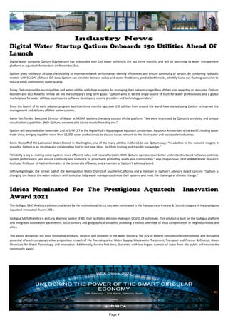 Digital Water Startup Qatium Onboards 150 Utilities Ahead Of
Launch
Digital water company Qatium (Kay-tee-um) has onboarded over 150 water utilities in the last three months, and will be launching its water management
platform at Aquatech Amsterdam on November 2nd.
Qatium gives utilities of all sizes the visibility to improve network performance, identify efficiencies and ensure continuity of service. By combining hydraulic
models with SCADA, AMI and GIS data, Qatium can simulate demand spikes and water shutdowns, predict bottlenecks, identify leaks, run flushing scenarios to
reduce solids and monitor water quality.
Today, Qatium provides municipalities and water utilities with deep analytics for managing their networks regardless of their size, expertise or resources. Qatium
Founder and CEO Roberto Tórtola set out the company’s long term goals: “Qatium aims to be the single-source of truth for water professionals and a global
marketplace for water utilities, open source software developers, service providers and technology vendors.”
Since the launch of its early adopter program less than three months ago, over 150 utilities from around the world have started using Qatium to improve the
management and delivery of their water systems.
Gavin Van Tonder, Executive Director of Water at NEOM, explains the early success of the platform: “We were impressed by Qatium’s simplicity and unique
visualization capabilities. With Qatium, we were able to see results from day one.”
Qatium will be unveiled on November 2nd at 5PM CET at the Digital Hub’s Aquastage at Aquatech Amsterdam. Aquatech Amsterdam is the world’s leading water
trade show, bringing together more than 15,000 water professionals to discuss issues relevant to the clean water and wastewater industries.
Kevin Wyckoff of the Lakewood Water District in Washington, one of the many utilities in the US to use Qatium says: “In addition to the network insights it
provides, Qatium is an intuitive and collaborative tool to test new ideas, facilitate training and transfer knowledge.”
“Visibility is key to making water systems more efficient, safer, and more affordable. With Qatium, operators can better understand network behavior, optimize
system performance, and ensure continuity and resilience by proactively protecting assets and communities.” says Dragan Savic, CEO at KWR Water Research
Institute, Professor of Hydroinformatics at the University of Exeter, and a member of Qatium’s advisory board.
Jeffrey Kightlinger, the former GM of the Metropolitan Water District of Southern California and a member of Qatium’s advisory board concurs: “Qatium is
changing the face of the water industry with tools that help water managers optimize their systems and meet the challenge of climate change.”
Idrica Nominated For The Prestigious Aquatech Innovation
Award 2021
The GoAigua SARS Analytics solution, marketed by the multinational Idrica, has been nominated in the Transport and Process & Control category of the prestigious
Aquatech Innovation Award 2021.
GoAigua SARS Analytics is an Early Warning System (EWS) that facilitates decision-making in COVID-19 outbreaks. This solution is built on the GoAigua platform
and integrates wastewater parameters, socio-sanitary and geographical variables, providing a holistic overview of virus concentration in neighbourhoods and
cities.
This award recognizes the most innovative products, services and concepts in the water industry. The jury of experts considers the international and disruptive
potential of each company’s value proposition in each of the five categories: Water Supply, Wastewater Treatment, Transport and Process & Control, Green
Chemicals for Water Technology, and Innovation. Additionally, for the first time, the entry with the largest number of votes from the public will receive the
community award.
Page 4
Industry News
 
