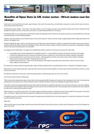 Benefits of Open Data in UK water sector - Ofwat makes case for
change
Ofwat has this month published a discussion paper setting out the case for how open data can enable water companies to create value for water customers,
communities and the environment.
Introducing the paper, H2Open – Open data in the water industry: a case for change, the water sector regulator said open data means making data freely
available to everyone to access, use and share, unless there is a really strong justification for not doing so.
According to Ofwat, the use of open data could transform water and wastewater service delivery by increasing transparency, increasing efficiency, enhancing
customer experience, and stimulating innovation.
However, “very few companies have introduced open access to their data sets. There is currently a huge untapped opportunities through open data for the
industry”, the regulator said.
Working alongside the water industry, consumer groups and the Open data Institute, Ofwat has sought to understand the benefits of open data and how it
could be used to help address some of the challenges the water sector faces:climate change, the need to protect the environment, responding to changing
customer demands and protecting the most vulnerable.
Via engagement with stakeholders, the regulator has identified key enablers needed to unlock the best outcomes from open data:
•	 a strong data culture and the development of capability and skills – A strong individual company and industry-wide vision and strategy
is essential for delivering open data. Strong senior leadership ensures strategic focus, and that data and analytics capability is developed
•	 improved collaboration on open data across the industry – Working together to collect, share and use data can help to address challenges,
improve decision making and adapt to changing environments; and
•	 established data infrastructure – Open and accessible datasets, technology, training and processes that collect, maintain and use the data
to gain insights and solve problems
The report says no water company has opened large numbers of data sets beyond what is required by Government or a regulator for regulatory purposes.
Ofwat wants to see the industry keep pace, make open data more of a priority and work together to embrace open data for the benefit of customers, society
and the environment.
The regulator would like to see the sector make measurable progress in delivering open data over the next 12 months.
Lisa Commane, Senior Director at Ofwat said:
“Other sectors have showcased the power of open data in delivering huge benefits for people and the planet. Open data plays a central role in stimulating new
thinking and the use of open data is vital for the water sector to innovate and address some of the challenges and opportunities that exist.
“We need to unleash the untapped potential of open data and we’ve heard there is appetite for doing that. This can be done if the water sector works together
to lead this work and to develop the skills, technology and culture we have heard are essential. We’re really looking forward to seeing how the sector responds
over the next 12 months and the benefits it brings.”
While the paper is primarily focussed on the 17 incumbent regional monopoly companies, in Ofwat’s view many of the benefits of this approach to open data
could – and should – apply to data held by all operators including business retailers and new appointees and variations.
The regulator wants to see those businesses also explore the opportunities and benefits that a more open approach to market data could present to business
customers and the environment.
Ofwat said:
“We intend this paper to supercharge a public discussion about the benefits of open data and how it could be used to help address some of the challenges the
water sector faces.”
Page 5
 