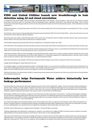 FIDO and United Utilities launch new breakthrough in leak
detection using AI and cloud correlation
In collaboration with United Utilities, FIDO has launched a new breakthrough in leak detection - Cloud Correlation – which uses AI in the cloud to accurately
locate leaks in the field to under 1m. According to FIDO, the development marks a significant step forward in leak detection technology - with no need to
manually input information like pipe material, it further removes the potential for human error from the leak detection process - like AI leak detection and leak
sizing before it.
FIDO Cloud Correlation is a new technique which uses FIDO AI in the cloud to simplify and cut the cost of leak location on any network and, in tests, is accurate
to within a metre.
The technique is the result of an ongoing collaborative innovation partnership between FIDO Tech Ltd and United Utilities - reduces room for human error and
eliminates the need for additional specialist equipment.
Simple free palm-sized samplers called FIDO Bugs collect all the acoustic data, removing the need for multiple, proprietary devices. Super accurate analysis is
done by FIDO AI in the cloud, with instant results direct to an engineer’s phone.
United Utilities development partnership with FIDO Tech emerged from its respected Innovation Lab in 2019.
CEO of FIDO Tech, Victoria Edwards said Cloud Correlation would do for leak location what FIDO AI had already done for accurate leak analysis and leak-sizing.
“AI has removed human error from acoustic and kinetic leak data analysis because extraneous noises, or sounds below the threshold of human hearing, don’t
matter. Plus, it can tell a leak’s size just by listening. No human, or any other tech, can do that.
“With Cloud Correlation, FIDO AI uses this knowledge to automatically decide which sequence from a range of complex calculations will give the most accurate
result. The phenomenal computing power of the cloud is what enables this. It is beyond the capability of an independent device in the street. With no need to
enter any technical, location or pipe material data, there is no need for specialist training.”
Where GIS network data is also available, FIDO will auto-calculate the distance between assets further removing the need for human interaction.
Leakage Technical Manager for United Utilities Paul Parr said:
“As a leakage manager I am always pushing the boundaries on technology to help us in our drive to be more efficient and accurate when marking leaks for our
repair teams, whilst keeping our teams as safe as possible. I never thought I would see the day where our technicians had a pocket correlator, but it is here. The
power of Cloud Correlation will help us become more efficient on site and drive leakage down.”
FIDO Cloud Correlation is the latest function of FIDO AI, a deep-learning neural network which has become one of the most successful alumni of United Utilities’
much-heralded Innovation Lab.
Inflowmatix helps Portsmouth Water achieve historically low
leakage performance
Portsmouth Water has partnered with Inflowmatix to deploy arboricity™ at the core of its ‘Digital Twin’ strategy – the tech company has worked collaboratively
with the water company to provide support throughout the Covid-19 crisis and to strategically develop and trial its new product and service offerings.
Providing online, automated analytical tools to monitor critical assets such as pressure reducing valves (PRVs) which feed large pressure managed areas
(PMAs) has enabled a substantial improvement in key customer metrics in the first year of the AMP7 period.
Both leakage at 23Ml/d and interruptions to supply at 2 mins 49 seconds are at their lowest levels in recent history – this being achieved against a backdrop
of some extremely challenging supply periods with both Covid and a cold winter. The Inflowmatix high frequency technology not only captures and localises
significant pressure events within a network using leading edge analytics but now enables calibrated, and near-real time maintained hydraulic models as a
core element of its arboricity™ ‘service’ based offering.
Such models allow higher level automated analytical services to be brought online which are cognisant of the hydraulics of the network and therefore not
ignored, increasing confidence in operational decision making and providing actionable insight. Integrating these models with the Innovyze WS Pro and IW
Live core modelling platform has created the heart of a Digital Twin providing live network information at the point of need.
Jim Barker, Head of Water Resources, Leakage and Smart Networks – Portsmouth Water commented:
“Working collaboratively with Inflowmatix to understand our network in more detail and to mitigate the effects of dynamic pressure variations has proved
highly beneficial and has positively impacted our performance in the first year of a very challenging AMP7.
“We could not have delivered our historically low leakage performance in particular without the timely insight into network performance that working with
Inflowmatix gave us. Our strategy to continue to improve this performance relies on harnessing this insight even further and we are doing this by putting a
digital twin, using arboricity™, at the core of our operations. We are delighted to be taking this next step of the journey working closely with Inflowmatix.”
Page 6
 