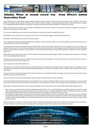 Affinity Water in second award win from Ofwat’s £200m
Innovation Fund
Affinity Water has won a second Ofwat Innovation Award bringing the total of its awards this year to share with its partners to over £3.2 million – the company
gained its first Ofwat Innovation Award in May 2021. The Innovation in Water Challenge – run by Nesta Challenges as part of Ofwat’s £200 million Innovation
Fund –awarded Affinity Water £249,791 of funding for its ‘Seagrass Seeds of Recovery’ bid and £94,500 for its ‘Smarter Tanks’ project.
Affinity Water’s two winning initiatives were produced in collaboration with other water companies, UK Universities and government agencies to improve the
efficiency and resilience of its water supplies.
The two entries employed new and novel nature-based solutions to improve the resilience of existing infrastructure.
Affinity Water will also contribute to the two projects from its own funds: £31,644 for Seagrass, and £10,500 for Smarter Tanks.
Ellie Powers, Head of Water Resources and Environment explained:
“Our strategy was to bring broad-based experienced teams together to examine possible solutions to the pressing problems the water industry faces and to
come up with solutions that are truly innovative.
“As we enter the UN Decade On Ecosystem Restoration (2021-2030), ‘Nature-based solutions’ (NbS) have become recognised as a key way to address the
problems of both a nature crisis, and a climate emergency. Nature-based solutions provide many wide-ranging environmental benefits beyond their immediate
solution. At Affinity Water we already undertake significant nature-based activities through our long-standing catchment management and river restoration
programmes.”
Affinity Water and its project partners won £2.9 million in Ofwat’s first Water Breakthrough Challenge to deliver a sustainable, water-saving solution in response
to new housing developments being built.
The project will minimise water demand and offset water consumption with new technologies, to ensure the total water use in three communities remains the
same as it was before the new homes were built.
Stuart Ledger, Interim CEO at Affinity Water said:
“We need water neutrality to be delivered in the UK. Sustainable growth is essential given the ongoing impact of climate change and our pledge to net zero
operational emissions by 2030. Thanks to Ofwat’s Breakthrough Challenge, we will kick start the launch of water neutrality in the UK with the world’s first at
scale project.
“Our partnership of industry leading providers will install water reduction and recycling technologies and engage communities to ensure water savings, carbon
reductions and support NAV partnerships.”
Just four months later at the end of September 2021 it gained another innovation award from Ofwat’s Challenges.
Entries to the Water Breakthrough Challenge were encouraged from water companies in England and Wales in partnerships with organisations in and outside the
water sector, including universities and institutes, retailers, start-ups, or small businesses in sectors such as energy, manufacturing, health, or financial services.
Affinity Water’s collaboration with others has also been acknowledged in other Ofwat awards as part of other Water Breakthrough Challenge winners:
•	 with a consortium called the Catchment Systems Thinking Cooperative (CaSTCo). This is a partnership led by United Utilities between the Rivers Trust, twelve
water and sewerage companies as well as academia and environmental charities. It has been awarded £7.1 million to revolutionise the way crucial data
about England and Wales’ water environment is gathered and shared, in particular on the health of the nation’s rivers.
•	 in a project led by Anglian Water and its partners Jacobs, Skanska, Imperial College, Airbus Defence and Space, Microsoft and the University of Sheffield.
Alongside fellow water companies South West Water, and Portsmouth Water which have been awarded £7.5 million for their Safe Smart Systems project.
The project will use artificial intelligence and mathematical optimisation to improve long-term operational resilience in the face of climate change and rapid
population growth.
Affinity also jointly won funding in the first Innovation in Water Challenge led by Northumbrian Water with a UK Water Sector Innovation Centre of Excellence.
A virtual innovation accelerator hub to promote collaboration in and beyond the water sector and drive transformational innovation.
Page 8
 